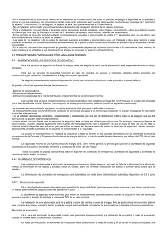 - En la instalación de los tubos en el interior de los elementos de la construcción, las rozas no pondrán en peligro la seguridad de las paredes o
techos en que se practiquen. Las dimensiones de las rozas serán suficientes para que los tubos queden recubiertos por una capa de 1 centímetro
de espesor, como mínimo. En los ángulos, el espesor de esta capa puede reducirse a 0,5 centímetros.
- No se instalarán entre forjado y revestimiento tubos destinados a la instalación eléctrica de las plantas inferiores.
- Para la instalación correspondiente a la propia planta, únicamente podrán instalarse, entre forjado y revestimiento, tubos que deberán quedar
recubiertos por una capa de hormigón o mortero de 1 centímetro de espesor, como mínimo, además del revestimiento.
- En los cambios de dirección, los tubos estarán convenientemente curvados o bien provistos de codos o "T" apropiados, pero en este último caso
sólo se admitirán los provistos de tapas de registro.
- Las tapas de los registros y de las cajas de conexión quedarán accesibles y desmontables una vez finalizada la obra. Los registros y cajas
quedarán enrasados con la superficie exterior del revestimiento de la pared o techo cuando no se instalen en el interior de un alojamiento cerrado
y practicable.
- En el caso de utilizarse tubos empotrados en paredes, es conveniente disponer los recorridos horizontales a 50 centímetros como máximo, de
suelo o techos y los verticales a una distancia de los ángulos de esquinas no superior a 20 centímetros.

9.4. PRESCRIPCIONES PARTICULARES PARA LOCALES DE REUNION.

9.4.1. ALIMENTACION DE LOS SERVICIOS DE SEGURIDAD.

         Para los servicios de seguridad la fuente de energía debe ser elegida de forma que la alimentación esté asegurada durante un tiempo
apropiado.

          Para que los servicios de seguridad funcionen en caso de incendio, los equipos y materiales utilizados deben presentar, por
construcción o por instalación, una resistencia al fuego de duración apropiada.

           Se elegirán preferentemente medidas de protección contra los contactos indirectos sin corte automático al primer defecto.

Se pueden utilizar las siguientes fuentes de alimentación:

- Baterías de acumuladores.
- Generadores independientes.
- Derivaciones separadas de la red de distribución, independientes de la alimentación normal.

            Las fuentes para servicios complementarios o de seguridad deben estar instaladas en lugar fijo y de forma que no puedan ser afectadas
por el fallo de la fuente normal. Además, con excepción de los equipos autónomos, deberán cumplir las siguientes condiciones:

- se instalarán en emplazamiento apropiado, accesible solamente a las personas cualificadas o expertas.
- el emplazamiento estará convenientemente ventilado, de forma que los gases y los humos que produzcan no puedan propagarse en los locales
accesibles a las personas.
- no se admiten derivaciones separadas, independientes y alimentadas por una red de distribución pública, salvo si se asegura que las dos
derivaciones no puedan fallar simultáneamente.
- cuando exista una sola fuente para los servicios de seguridad, ésta no debe ser utilizada para otros usos. Sin embargo, cuando se dispone de
varias fuentes, pueden utilizarse igualmente como fuentes de reemplazamiento, con la condición, de que en caso de fallo de una de ellas, la
potencia todavía disponible sea suficiente para garantizar la puesta en funcionamiento de todos los servicios de seguridad, siendo necesario
generalmente, el corte automático de los equipos no concernientes a la seguridad.

         La puesta en funcionamiento se realizará al producirse la falta de tensión en los circuitos alimentados por los diferentes suministros
procedentes de la Empresa o Empresas distribuidoras de energía eléctrica, o cuando aquella tensión descienda por debajo del 70% de su valor
nominal.

         La capacidad mínima de una fuente propia de energía será, como norma general, la precisa para proveer al alumbrado de seguridad
(alumbrado de evacuación, alumbrado ambiente y alumbrado de zonas de alto riesgo).

         Todos los locales de pública concurrencia deberán disponer de alumbrado de emergencia (alumbrado de seguridad y alumbrado de
reemplazamiento, según los casos).

9.4.2. ALUMBRADO DE EMERGENCIA.

          Las instalaciones destinadas a alumbrado de emergencia tienen por objeto asegurar, en caso de fallo de la alimentación al alumbrado
normal, la iluminación en los locales y accesos hasta las salidas, para una eventual evacuación del público o iluminar otros puntos que se
señalen.

           La alimentación del alumbrado de emergencia será automática con corte breve (alimentación automática disponible en 0,5 s como
máximo).

9.4.2.1. Alumbrado de seguridad.

          Es el alumbrado de emergencia previsto para garantizar la seguridad de las personas que evacuen una zona o que tienen que terminar
un trabajo potencialmente peligroso antes de abandonar la zona.

          El alumbrado de seguridad estará previsto para entrar en funcionamiento automáticamente cuando se produce el fallo del alumbrado
general o cuando la tensión de éste baje a menos del 70% de su valor nominal.

         La instalación de este alumbrado será fija y estará provista de fuentes propias de energía. Sólo se podrá utilizar el suministro exterior
para proceder a su carga, cuando la fuente propia de energía esté constituida por baterías de acumuladores o aparatos autónomos automáticos.

Alumbrado de evacuación.

         Es la parte del alumbrado de seguridad previsto para garantizar el reconocimiento y la utilización de los medios o rutas de evacuación
cuando los locales estén o puedan estar ocupados.

           En rutas de evacuación, el alumbrado de evacuación debe proporcionar, a nivel del suelo y en el eje de los pasos principales, una
 