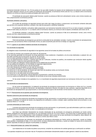 iluminancia horizontal mínima de 1 lux. En los puntos en los que estén situados los equipos de las instalaciones de protección contra incendios
que exijan utilización manual y en los cuadros de distribución del alumbrado, la iluminancia mínima será de 5 lux. La relación entre la iluminancia
máxima y la mínima en el eje de los pasos principales será menor de 40.

          El alumbrado de evacuación deberá poder funcionar, cuando se produzca el fallo de la alimentación normal, como mínimo durante una
hora, proporcionando la iluminancia prevista.

Alumbrado ambiente o anti-pánico.

         Es la parte del alumbrado de seguridad previsto para evitar todo riesgo de pánico y proporcionar una iluminación ambiente adecuada
que permita a los ocupantes identificar y acceder a las rutas de evacuación e identificar obstáculos.

          El alumbrado ambiente o anti-pánico debe proporcionar una iluminancia horizontal mínima de 0,5 lux en todo el espacio considerado,
desde el suelo hasta una altura de 1 m. La relación entre la iluminancia máxima y la mínima en todo el espacio considerado será menor de 40.

         El alumbrado ambiente o anti-pánico deberá poder funcionar, cuando se produzca el fallo de la alimentación normal, como mínimo
durante una hora, proporcionando la iluminancia prevista.

9.4.2.2. Alumbrado de reemplazamiento.

         Parte del alumbrado de emergencia que permite la continuidad de las actividades normales. Cuando el alumbrado de reemplazamiento
proporcione una iluminancia inferior al alumbrado normal, se usará únicamente para terminar el trabajo con seguridad.

9.4.2.3. Lugares en que deberá instalarse alumbrado de emergencia.

Con alumbrado de seguridad.

Es obligatorio situar el alumbrado de seguridad en las siguientes zonas de los locales de pública concurrencia:

a) en todos los recintos cuya ocupación sea mayor de 100 personas.
b) los recorridos generales de evacuación de zonas destinadas a usos residencial u hospitalario y los de zonas destinadas a cualquier otro uso
que estén previstos para la evacuación de más de 100 personas.
c) en los aseos generales de planta en edificios de acceso público.
d) en los estacionamientos cerrados y cubiertos para más de 5 vehículos, incluidos los pasillos y las escaleras que conduzcan desde aquellos
hasta el exterior o hasta las zonas generales del edificio.
e) en los locales que alberguen equipos generales de las instalaciones de protección.
f) en las salidas de emergencia y en las señales de seguridad reglamentarias.
g) en todo cambio de dirección de la ruta de evacuación.
h) en toda intersección de pasillos con las rutas de evacuación.
i) en el exterior del edificio, en la vecindad inmediata a la salida.
j) a menos de 2 m de las escaleras, de manera que cada tramo de escaleras reciba una iluminación directa.
k) a menos de 2 m de cada cambio de nivel.
l) a menos de 2 m de cada puesto de primeros auxilios.
m) a menos de 2 m de cada equipo manual destinado a la prevención y extinción de incendios.
n) en los cuadros de distribución de la instalación de alumbrado de las zonas indicadas anteriormente.

         En las zonas incluidas en los apartados m) y n), el alumbrado de seguridad proporcionará una iluminancia mínima de 5 lux al nivel de
operación.

Con alumbrado de reemplazamiento.

          En las zonas de hospitalización, la instalación de alumbrado de emergencia proporcionará una iluminancia no inferior de 5 lux y durante
2 horas como mínimo. Las salas de intervención, las destinadas a tratamiento intensivo, las salas de curas, paritorios, urgencias dispondrán de un
alumbrado de reemplazamiento que proporcionará un nivel de iluminancia igual al del alumbrado normal durante 2 horas como mínimo.

9.4.2.4. Prescripciones de los aparatos para alumbrado de emergencia.

Aparatos autónomos para alumbrado de emergencia.

           Luminaria que proporciona alumbrado de emergencia de tipo permanente o no permanente en la que todos los elementos, tales como
la batería, la lámpara, el conjunto de mando y los dispositivos de verificación y control, si existen, están contenidos dentro de la luminaria o a una
distancia inferior a 1 m de ella.

Luminaria alimentada por fuente central.

         Luminaria que proporciona alumbrado de emergencia de tipo permanente o no permanente y que está alimentada a partir de un sistema
de alimentación de emergencia central, es decir, no incorporado en la luminaria.

          Las líneas que alimentan directamente los circuitos individuales de los alumbrados de emergencia alimentados por fuente central,
estarán protegidas por interruptores automáticos con una intensidad nominal de 10 A como máximo. Una misma línea no podrá alimentar más de
12 puntos de luz o, si en la dependencia o local considerado existiesen varios puntos de luz para alumbrado de emergencia, éstos deberán ser
repartidos, al menos, entre dos líneas diferentes, aunque su número sea inferior a doce.

          Las canalizaciones que alimenten los alumbrados de emergencia alimentados por fuente central se dispondrán, cuando se instalen
sobre paredes o empotradas en ellas, a 5 cm como mínimo, de otras canalizaciones eléctricas y, cuando se instalen en huecos de la construcción
estarán separadas de éstas por tabiques incombustibles no metálicos.

9.4.3. PRESCRIPCIONES DE CARACTER GENERAL.

          Las instalaciones en los locales de pública concurrencia, cumplirán las condiciones de carácter general que a continuación se señalan.

- Los aparatos receptores que consuman más de 16 amperios se alimentarán directamente desde el cuadro general o desde los secundarios.
 