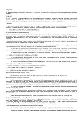 Categoría II

Se aplica a los equipos destinados a conectarse a una instalación eléctrica fija (electrodomésticos, herramientas portátiles y otros equipos
similares).

Categoría III

Se aplica a los equipos y materiales que forman parte de la instalación eléctrica fija y a otros equipos para los cuales se requiere un alto nivel de
fiabilidad (armarios de distribución, embarrados, aparamenta: interruptores, seccionadores, tomas de corriente, etc, canalizaciones y sus
accesorios: cables, caja de derivación, etc, motores con conexión eléctrica fija: ascensores, máquinas industriales, etc.

Categoría IV

Se aplica a los equipos y materiales que se conectan en el origen o muy próximos al origen de la instalación, aguas arriba del cuadro de
distribución (contadores de energía, aparatos de telemedida, equipos principales de protección contra sobreintensidades, etc).

9.6.2. MEDIDAS PARA EL CONTROL DE LAS SOBRETENSIONES.

Se pueden presentar dos situaciones diferentes:

- Situación natural: cuando no es preciso la protección contra las sobretensiones transitorias, pues se prevé un bajo riesgo de sobretensiones en
la instalación (debido a que está alimentada por una red subterránea en su totalidad). En este caso se considera suficiente la resistencia a las
sobretensiones de los equipos indicada en la tabla de categorías, y no se requiere ninguna protección suplementaria contra las sobretensiones
transitorias.

- Situación controlada: cuando es preciso la protección contra las sobretensiones transitorias en el origen de la instalación, pues la instalación se
alimenta por, o incluye, una línea aérea con conductores desnudos o aislados.

         También se considera situación controlada aquella situación natural en que es conveniente incluir dispositivos de protección para una
mayor seguridad (continuidad de servicio, valor económico de los equipos, pérdidas irreparables, etc.).

           Los dispositivos de protección contra sobretensiones de origen atmosférico deben seleccionarse de forma que su nivel de protección
sea inferior a la tensión soportada a impulso de la categoría de los equipos y materiales que se prevé que se vayan a instalar.

          Los descargadores se conectarán entre cada uno de los conductores, incluyendo el neutro o compensador y la tierra de la instalación.

9.6.3. SELECCIÓN DE LOS MATERIALES EN LA INSTALACIÓN.

           Los equipos y materiales deben escogerse de manera que su tensión soportada a impulsos no sea inferior a la tensión soportada
prescrita en la tabla anterior, según su categoría.

          Los equipos y materiales que tengan una tensión soportada a impulsos inferior a la indicada en la tabla, se pueden utilizar, no obstante:

- en situación natural, cuando el riesgo sea aceptable.
- en situación controlada, si la protección contra las sobretensiones es adecuada.

9.7. PROTECCION CONTRA CONTACTOS DIRECTOS E INDIRECTOS.

9.7.1. PROTECCION CONTRA CONTACTOS DIRECTOS.

Protección por aislamiento de las partes activas.

          Las partes activas deberán estar recubiertas de un aislamiento que no pueda ser eliminado más que destruyéndolo.

Protección por medio de barreras o envolventes.

          Las partes activas deben estar situadas en el interior de las envolventes o detrás de barreras que posean, como mínimo, el grado de
protección IP XXB, según UNE20.324. Si se necesitan aberturas mayores para la reparación de piezas o para el buen funcionamiento de los
equipos, se adoptarán precauciones apropiadas para impedir que las personas o animales domésticos toquen las partes activas y se garantizará
que las personas sean conscientes del hecho de que las partes activas no deben ser tocadas voluntariamente.

         Las superficies superiores de las barreras o envolventes horizontales que son fácilmente accesibles, deben responder como mínimo al
grado de protección IP4X o IP XXD.

          Las barreras o envolventes deben fijarse de manera segura y ser de una robustez y durabilidad suficientes para mantener los grados de
protección exigidos, con una separación suficiente de las partes activas en las condiciones normales de servicio, teniendo en cuenta las
influencias externas.

          Cuando sea necesario suprimir las barreras, abrir las envolventes o quitar partes de éstas, esto no debe ser posible más que:

- bien con la ayuda de una llave o de una herramienta;
- o bien, después de quitar la tensión de las partes activas protegidas por estas barreras o estas envolventes, no pudiendo ser restablecida la
tensión hasta después de volver a colocar las barreras o las envolventes;
- o bien, si hay interpuesta una segunda barrera que posee como mínimo el grado de protección IP2X o IP XXB, que no pueda ser quitada más
que con la ayuda de una llave o de una herramienta y que impida todo contacto con las partes activas.

Protección complementaria por dispositivos de corriente diferencial-residual.

          Esta medida de protección está destinada solamente a complementar otras medidas de protección contra los contactos directos.

          El empleo de dispositivos de corriente diferencial-residual, cuyo valor de corriente diferencial asignada de funcionamiento sea inferior o
 