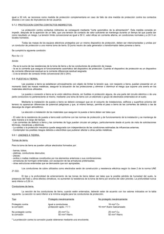 igual a 30 mA, se reconoce como medida de protección complementaria en caso de fallo de otra medida de protección contra los contactos
directos o en caso de imprudencia de los usuarios.

9.7.2. PROTECCION CONTRA CONTACTOS INDIRECTOS.

          La protección contra contactos indirectos se conseguirá mediante "corte automático de la alimentación". Esta medida consiste en
impedir, después de la aparición de un fallo, que una tensión de contacto de valor suficiente se mantenga durante un tiempo tal que pueda dar
como resultado un riesgo. La tensión límite convencional es igual a 50 V, valor eficaz en corriente alterna, en condiciones normales y a 24 V en
locales húmedos.

         Todas las masas de los equipos eléctricos protegidos por un mismo dispositivo de protección, deben ser interconectadas y unidas por
un conductor de protección a una misma toma de tierra. El punto neutro de cada generador o transformador debe ponerse a tierra.

Se cumplirá la siguiente condición:

Ra x Ia ≤ U

donde:

- Ra es la suma de las resistencias de la toma de tierra y de los conductores de protección de masas.
- Ia es la corriente que asegura el funcionamiento automático del dispositivo de protección. Cuando el dispositivo de protección es un dispositivo
de corriente diferencial-residual es la corriente diferencial-residual asignada.
- U es la tensión de contacto límite convencional (50 ó 24V).

9.8. PUESTAS A TIERRA.

          Las puestas a tierra se establecen principalmente con objeto de limitar la tensión que, con respecto a tierra, puedan presentar en un
momento dado las masas metálicas, asegurar la actuación de las protecciones y eliminar o disminuir el riesgo que supone una avería en los
materiales eléctricos utilizados.

         La puesta o conexión a tierra es la unión eléctrica directa, sin fusibles ni protección alguna, de una parte del circuito eléctrico o de una
parte conductora no perteneciente al mismo, mediante una toma de tierra con un electrodo o grupo de electrodos enterrados en el suelo.

          Mediante la instalación de puesta a tierra se deberá conseguir que en el conjunto de instalaciones, edificios y superficie próxima del
terreno no aparezcan diferencias de potencial peligrosas y que, al mismo tiempo, permita el paso a tierra de las corrientes de defecto o las de
descarga de origen atmosférico.

          La elección e instalación de los materiales que aseguren la puesta a tierra deben ser tales que:

- El valor de la resistencia de puesta a tierra esté conforme con las normas de protección y de funcionamiento de la instalación y se mantenga de
esta manera a lo largo del tiempo.
- Las corrientes de defecto a tierra y las corrientes de fuga puedan circular sin peligro, particularmente desde el punto de vista de solicitaciones
térmicas, mecánicas y eléctricas.
- La solidez o la protección mecánica quede asegurada con independencia de las condiciones estimadas de influencias externas.
- Contemplen los posibles riesgos debidos a electrólisis que pudieran afectar a otras partes metálicas.

9.8.1. UNIONES A TIERRA.

Tomas de tierra.

Para la toma de tierra se pueden utilizar electrodos formados por:

- barras, tubos;
- pletinas, conductores desnudos;
- placas;
- anillos o mallas metálicas constituidos por los elementos anteriores o sus combinaciones;
- armaduras de hormigón enterradas; con excepción de las armaduras pretensadas;
- otras estructuras enterradas que se demuestre que son apropiadas.

          Los conductores de cobre utilizados como electrodos serán de construcción y resistencia eléctrica según la clase 2 de la norma UNE
21.022.

           El tipo y la profundidad de enterramiento de las tomas de tierra deben ser tales que la posible pérdida de humedad del suelo, la
presencia del hielo u otros efectos climáticos, no aumenten la resistencia de la toma de tierra por encima del valor previsto. La profundidad nunca
será inferior a 0,50 m.

Conductores de tierra.

           La sección de los conductores de tierra, cuando estén enterrados, deberán estar de acuerdo con los valores indicados en la tabla
siguiente. La sección no será inferior a la mínima exigida para los conductores de protección.

Tipo                                  Protegido mecánicamente                            No protegido mecánicamente

Protegido contra                      Igual a conductores                                        16 mm² Cu
la corrosión                          protección apdo. 7.7.1                             16 mm² Acero Galvanizado

No protegido contra                             25 mm² Cu                                          25 mm² Cu
la corrosión                                    50 mm² Hierro                                      50 mm² Hierro

* La protección contra la corrosión puede obtenerse mediante una envolvente.
 