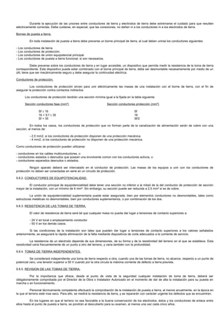 Durante la ejecución de las uniones entre conductores de tierra y electrodos de tierra debe extremarse el cuidado para que resulten
eléctricamente correctas. Debe cuidarse, en especial, que las conexiones, no dañen ni a los conductores ni a los electrodos de tierra.

Bornes de puesta a tierra.

          En toda instalación de puesta a tierra debe preverse un borne principal de tierra, al cual deben unirse los conductores siguientes:

- Los conductores de tierra.
- Los conductores de protección.
- Los conductores de unión equipotencial principal.
- Los conductores de puesta a tierra funcional, si son necesarios.

            Debe preverse sobre los conductores de tierra y en lugar accesible, un dispositivo que permita medir la resistencia de la toma de tierra
correspondiente. Este dispositivo puede estar combinado con el borne principal de tierra, debe ser desmontable necesariamente por medio de un
útil, tiene que ser mecánicamente seguro y debe asegurar la continuidad eléctrica.

Conductores de protección.

          Los conductores de protección sirven para unir eléctricamente las masas de una instalación con el borne de tierra, con el fin de
asegurar la protección contra contactos indirectos.

      Los conductores de protección tendrán una sección mínima igual a la fijada en la tabla siguiente:

      Sección conductores fase (mm²)                                 Sección conductores protección (mm²)

                Sf ≤ 16                                                                 Sf
                16 < S f ≤ 35                                                           16
                Sf > 35                                                                 Sf/2

          En todos los casos, los conductores de protección que no forman parte de la canalización de alimentación serán de cobre con una
sección, al menos de:

          - 2,5 mm2, si los conductores de protección disponen de una protección mecánica.
          - 4 mm2, si los conductores de protección no disponen de una protección mecánica.

Como conductores de protección pueden utilizarse:

- conductores en los cables multiconductores, o
- conductores aislados o desnudos que posean una envolvente común con los conductores activos, o
- conductores separados desnudos o aislados.

          Ningún aparato deberá ser intercalado en el conductor de protección. Las masas de los equipos a unir con los conductores de
protección no deben ser conectadas en serie en un circuito de protección.

9.8.2. CONDUCTORES DE EQUIPOTENCIALIDAD.

         El conductor principal de equipotencialidad debe tener una sección no inferior a la mitad de la del conductor de protección de sección
mayor de la instalación, con un mínimo de 6 mm². Sin embargo, su sección puede ser reducida a 2,5 mm² si es de cobre.

          La unión de equipotencialidad suplementaria puede estar asegurada, bien por elementos conductores no desmontables, tales como
estructuras metálicas no desmontables, bien por conductores suplementarios, o por combinación de los dos.

9.8.3. RESISTENCIA DE LAS TOMAS DE TIERRA.

          El valor de resistencia de tierra será tal que cualquier masa no pueda dar lugar a tensiones de contacto superiores a:

          - 24 V en local o emplazamiento conductor
          - 50 V en los demás casos.

         Si las condiciones de la instalación son tales que pueden dar lugar a tensiones de contacto superiores a los valores señalados
anteriormente, se asegurará la rápida eliminación de la falta mediante dispositivos de corte adecuados a la corriente de servicio.

           La resistencia de un electrodo depende de sus dimensiones, de su forma y de la resistividad del terreno en el que se establece. Esta
resistividad varía frecuentemente de un punto a otro del terreno, y varia también con la profundidad.

9.8.4. TOMAS DE TIERRA INDEPENDIENTES.

          Se considerará independiente una toma de tierra respecto a otra, cuando una de las tomas de tierra, no alcance, respecto a un punto de
potencial cero, una tensión superior a 50 V cuando por la otra circula la máxima corriente de defecto a tierra prevista.

9.8.5. REVISION DE LAS TOMAS DE TIERRA.

           Por la importancia que ofrece, desde el punto de vista de la seguridad cualquier instalación de toma de tierra, deberá ser
obligatoriamente comprobada por el Director de la Obra o Instalador Autorizado en el momento de dar de alta la instalación para su puesta en
marcha o en funcionamiento.

           Personal técnicamente competente efectuará la comprobación de la instalación de puesta a tierra, al menos anualmente, en la época en
la que el terreno esté mas seco. Para ello, se medirá la resistencia de tierra, y se repararán con carácter urgente los defectos que se encuentren.

          En los lugares en que el terreno no sea favorable a la buena conservación de los electrodos, éstos y los conductores de enlace entre
ellos hasta el punto de puesta a tierra, se pondrán al descubierto para su examen, al menos una vez cada cinco años.
 