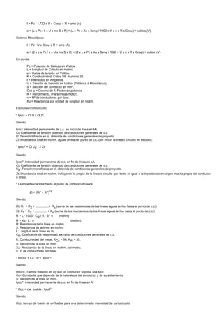 I = Pc / 1,732 x U x Cosϕ x R = amp (A)

          e = (L x Pc / k x U x n x S x R) + (L x Pc x Xu x Senϕ / 1000 x U x n x R x Cosϕ) = voltios (V)

Sistema Monofásico:

          I = Pc / U x Cosϕ x R = amp (A)

          e = (2 x L x Pc / k x U x n x S x R) + (2 x L x Pc x Xu x Senϕ / 1000 x U x n x R x Cosϕ) = voltios (V)

En donde:

          Pc = Potencia de Cálculo en Watios.
          L = Longitud de Cálculo en metros.
          e = Caída de tensión en Voltios.
          K = Conductividad. Cobre 56. Aluminio 35.
          I = Intensidad en Amperios.
          U = Tensión de Servicio en Voltios (Trifásica ó Monofásica).
          S = Sección del conductor en mm².
          Cos ϕ = Coseno de fi. Factor de potencia.
          R = Rendimiento. (Para líneas motor).
          n = Nº de conductores por fase.
          Xu = Reactancia por unidad de longitud en mΩ/m.

Fórmulas Cortocircuito

* IpccI = Ct U / √3 Zt

Siendo:

IpccI: intensidad permanente de c.c. en inicio de línea en kA.
Ct: Coeficiente de tensión obtenido de condiciones generales de c.c.
U: Tensión trifásica en V, obtenida de condiciones generales de proyecto.
Zt: Impedancia total en mohm, aguas arriba del punto de c.c. (sin incluir la línea o circuito en estudio).

* IpccF = Ct UF / 2 Zt

Siendo:

IpccF: Intensidad permanente de c.c. en fin de línea en kA.
Ct: Coeficiente de tensión obtenido de condiciones generales de c.c.
UF: Tensión monofásica en V, obtenida de condiciones generales de proyecto.
Zt: Impedancia total en mohm, incluyendo la propia de la línea o circuito (por tanto es igual a la impedancia en origen mas la propia del conductor
o línea).

* La impedancia total hasta el punto de cortocircuito será:

            Zt = (Rt² + Xt²)½

Siendo:

Rt: R1 + R2 + ................+ Rn (suma de las resistencias de las líneas aguas arriba hasta el punto de c.c.)
Xt: X1 + X2 + .............. + Xn (suma de las reactancias de las líneas aguas arriba hasta el punto de c.c.)
R = L · 1000 · CR / K · S · n     (mohm)
R = Xu · L / n                            (mohm)
R: Resistencia de la línea en mohm.
X: Reactancia de la línea en mohm.
L: Longitud de la línea en m.
CR: Coeficiente de resistividad, extraído de condiciones generales de c.c.
K: Conductividad del metal; KCu = 56; KAl = 35.
S: Sección de la línea en mm².
Xu: Reactancia de la línea, en mohm, por metro.
n: nº de conductores por fase.

* tmcicc = Cc · S² / IpccF²

Siendo:

tmcicc: Tiempo máximo en sg que un conductor soporta una Ipcc.
Cc= Constante que depende de la naturaleza del conductor y de su aislamiento.
S: Sección de la línea en mm².
IpccF: Intensidad permanente de c.c. en fin de línea en A.

* tficc = cte. fusible / IpccF²

Siendo:

tficc: tiempo de fusión de un fusible para una determinada intensidad de cortocircuito.
 