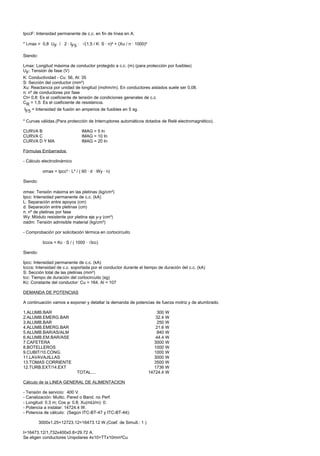 IpccF: Intensidad permanente de c.c. en fin de línea en A.

* Lmax = 0,8 UF / 2 · IF5 · √(1,5 / K· S · n)² + (Xu / n · 1000)²

Siendo:

Lmax: Longitud máxima de conductor protegido a c.c. (m) (para protección por fusibles)
UF: Tensión de fase (V)
K: Conductividad - Cu: 56, Al: 35
S: Sección del conductor (mm²)
Xu: Reactancia por unidad de longitud (mohm/m). En conductores aislados suele ser 0,08.
n: nº de conductores por fase
Ct= 0,8: Es el coeficiente de tensión de condiciones generales de c.c.
CR = 1,5: Es el coeficiente de resistencia.
IF5 = Intensidad de fusión en amperios de fusibles en 5 sg.

* Curvas válidas.(Para protección de Interruptores automáticos dotados de Relé electromagnético).

CURVA B                           IMAG = 5 In
CURVA C                           IMAG = 10 In
CURVA D Y MA                      IMAG = 20 In

Fórmulas Embarrados

- Cálculo electrodinámico

            σmax = Ipcc² · L² / ( 60 · d · Wy · n)

Siendo:

σmax: Tensión máxima en las pletinas (kg/cm²)
Ipcc: Intensidad permanente de c.c. (kA)
L: Separación entre apoyos (cm)
d: Separación entre pletinas (cm)
n: nº de pletinas por fase
Wy: Módulo resistente por pletina eje y-y (cm³)
σadm: Tensión admisible material (kg/cm²)

- Comprobación por solicitación térmica en cortocircuito

            Icccs = Kc · S / ( 1000 · √tcc)

Siendo:

Ipcc: Intensidad permanente de c.c. (kA)
Icccs: Intensidad de c.c. soportada por el conductor durante el tiempo de duración del c.c. (kA)
S: Sección total de las pletinas (mm²)
tcc: Tiempo de duración del cortocircuito (sg)
Kc: Constante del conductor: Cu = 164, Al = 107

DEMANDA DE POTENCIAS

A continuación vamos a exponer y detallar la demanda de potencias de fuerza motriz y de alumbrado.

1.ALUMB.BAR                                                              300 W
2.ALUMB.EMERG.BAR                                                       32.4 W
3.ALUMB.BAR                                                              250 W
4.ALUMB.EMERG.BAR                                                       21.6 W
5.ALUMB.BAR/AS/ALM                                                       840 W
6.ALUMB.EM.BAR/ASE                                                      44.4 W
7.CAFETERA                                                             3000 W
8.BOTELLEROS                                                           1000 W
9.CUBIT/10.CONG.                                                       1000 W
11.LAVAVAJILLAS                                                        3000 W
13.TOMAS CORRIENTE                                                     3500 W
12.TURB.EXT/14.EXT                                                     1736 W
                               TOTAL....                            14724.4 W

Cálculo de la LINEA GENERAL DE ALIMENTACION

- Tensión de servicio: 400 V.
- Canalización: Multic. Pared o Band. no Perf.
- Longitud: 0.3 m; Cos ϕ: 0.8; Xu(mΩ/m): 0;
- Potencia a instalar: 14724.4 W.
- Potencia de cálculo: (Según ITC-BT-47 y ITC-BT-44):

          3000x1.25+12723.12=16473.12 W.(Coef. de Simult.: 1 )

I=16473.12/1,732x400x0.8=29.72 A.
Se eligen conductores Unipolares 4x10+TTx10mm²Cu
 