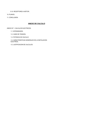 9.10. RECEPTORES A MOTOR.

10. PLANOS.

11. CONCLUSION.



                              ANEXO DE CALCULO

ANEXO Nº 1. CALCULOS ELECTRICOS.

     1.1. INTENSIDADES.

     1.2. CAIDA DE TENSION.

     1.3. POTENCIA DE CALCULO.

     1.4. CARACTERISTICAS GENERALES DE LA INSTALACION
     ELECTRICA.

     1.5. JUSTIFICACION DE CALCULOS.
 