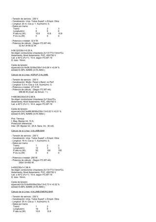 - Tensión de servicio: 230 V.
- Canalización: Unip. Tubos Superf. o Empot. Obra
- Longitud: 20 m; Cos ϕ: 1; Xu(mΩ/m): 0;
- Datos por tramo
  Tramo                   1           2         3
  Longitud(m)             8           6         6
  P.des.nu.(W)            10.8        10.8      10.8
  P.inc.nu.(W)            0           0         0

- Potencia a instalar: 32.4 W.
- Potencia de cálculo: (Según ITC-BT-44):
        32.4x1.8=58.32 W.

I=58.32/230x1=0.25 A.
Se eligen conductores Unipolares 2x1.5+TTx1.5mm²Cu
Aislamiento, Nivel Aislamiento: PVC, 450/750 V
I.ad. a 40°C (Fc=1) 15 A. según ITC-BT-19
D. tubo: 16mm.

Caída de tensión:
e(parcial)=2x14x58.32/56x230x1.5=0.08 V.=0.04 %
e(total)=0.38% ADMIS (4.5% MAX.)

Cálculo de la Línea: AGRUP.2-ALUMB.

- Tensión de servicio: 230 V.
- Canalización: Multic. Pared o Band. no Perf.
- Longitud: 0.3 m; Cos ϕ: 0.8; Xu(mΩ/m): 0;
- Potencia a instalar: 271.6 W.
- Potencia de cálculo: (Según ITC-BT-44):
        488.88 W.(Coef. de Simult.: 1 )

I=488.88/230x0.8=2.66 A.
Se eligen conductores Unipolares 2x1.5mm²Cu
Aislamiento, Nivel Aislamiento: PVC, 450/750 V
I.ad. a 40°C (Fc=1) 16 A. según ITC-BT-19

Caída de tensión:
e(parcial)=2x0.3x488.88/56x230x1.5=0.02 V.=0.01 %
e(total)=0.34% ADMIS (4.5% MAX.)

Prot. Térmica:
I. Mag. Bipolar Int. 10 A.
Protección diferencial:
Inter. Dif. Bipolar Int.: 25 A. Sens. Int.: 30 mA.

Cálculo de la Línea: 3.ALUMB.BAR

- Tensión de servicio: 230 V.
- Canalización: Unip. Tubos Superf. o Empot. Obra
- Longitud: 18 m; Cos ϕ: 1; Xu(mΩ/m): 0;
- Datos por tramo
  Tramo                   1           2         3
  Longitud(m)             12          3         3
  P.des.nu.(W)            50          100       100
  P.inc.nu.(W)            0           0         0

- Potencia a instalar: 250 W.
- Potencia de cálculo: (Según ITC-BT-44):
        250x1.8=450 W.

I=450/230x1=1.96 A.
Se eligen conductores Unipolares 2x1.5+TTx1.5mm²Cu
Aislamiento, Nivel Aislamiento: PVC, 450/750 V
I.ad. a 40°C (Fc=1) 15 A. según ITC-BT-19
D. tubo: 16mm.

Caída de tensión:
e(parcial)=2x15.6x450/56x230x1.5=0.73 V.=0.32 %
e(total)=0.66% ADMIS (4.5% MAX.)

Cálculo de la Línea: 4.ALUMB.EMERG.BAR

- Tensión de servicio: 230 V.
- Canalización: Unip. Tubos Superf. o Empot. Obra
- Longitud: 25 m; Cos ϕ: 1; Xu(mΩ/m): 0;
- Datos por tramo
  Tramo                   1           2
  Longitud(m)             19          6
  P.des.nu.(W)            10.8        10.8
 