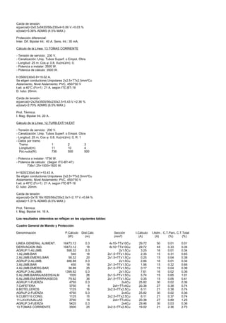 Caída de tensión:
e(parcial)=2x0.3x5420/56x230x4=0.06 V.=0.03 %
e(total)=0.36% ADMIS (4.5% MAX.)

Protección diferencial:
Inter. Dif. Bipolar Int.: 40 A. Sens. Int.: 30 mA.

Cálculo de la Línea: 13.TOMAS CORRIENTE

- Tensión de servicio: 230 V.
- Canalización: Unip. Tubos Superf. o Empot. Obra
- Longitud: 25 m; Cos ϕ: 0.8; Xu(mΩ/m): 0;
- Potencia a instalar: 3500 W.
- Potencia de cálculo: 3500 W.

I=3500/230x0.8=19.02 A.
Se eligen conductores Unipolares 2x2.5+TTx2.5mm²Cu
Aislamiento, Nivel Aislamiento: PVC, 450/750 V
I.ad. a 40°C (Fc=1) 21 A. según ITC-BT-19
D. tubo: 20mm.

Caída de tensión:
e(parcial)=2x25x3500/56x230x2.5=5.43 V.=2.36 %
e(total)=2.73% ADMIS (6.5% MAX.)

Prot. Térmica:
I. Mag. Bipolar Int. 20 A.

Cálculo de la Línea: 12.TURB.EXT/14.EXT

- Tensión de servicio: 230 V.
- Canalización: Unip. Tubos Superf. o Empot. Obra
- Longitud: 25 m; Cos ϕ: 0.8; Xu(mΩ/m): 0; R: 1
- Datos por tramo
  Tramo                   1           2         3
  Longitud(m)             11          10        4
  Pot.nudo(W)             736         500       500

- Potencia a instalar: 1736 W.
- Potencia de cálculo: (Según ITC-BT-47):
        736x1.25+1000=1920 W.

I=1920/230x0.8x1=10.43 A.
Se eligen conductores Unipolares 2x2.5+TTx2.5mm²Cu
Aislamiento, Nivel Aislamiento: PVC, 450/750 V
I.ad. a 40°C (Fc=1) 21 A. según ITC-BT-19
D. tubo: 20mm.

Caída de tensión:
e(parcial)=2x18.16x1920/56x230x2.5x1=2.17 V.=0.94 %
e(total)=1.31% ADMIS (6.5% MAX.)

Prot. Térmica:
I. Mag. Bipolar Int. 16 A.

Los resultados obtenidos se reflejan en las siguientes tablas:

Cuadro General de Mando y Protección

Denominación                           P.Cálculo     Dist.Cálc      Sección       I.Cálculo   I.Adm.. C.T.Parc. C.T.Total
                                         (W)           (m)          (mm²)           (A)          (A)      (%)       (%)

LINEA GENERAL ALIMENT.               16473.12          0.3        4x10+TTx10Cu      29.72        50      0.01      0.01
DERIVACION IND.                      16473.12           18        4x10+TTx10Cu      29.72        44      0.33      0.34
AGRUP.1-ALUMB.                         598.32          0.3              2x1.5Cu      3.25        16      0.01      0.34
1.ALUMB.BAR                               540           18       2x1.5+TTx1.5Cu      2.35        15      0.31      0.65
2.ALUMB.EMERG.BAR                       58.32           20       2x1.5+TTx1.5Cu      0.25        15      0.04      0.38
AGRUP.2-ALUMB.                         488.88          0.3              2x1.5Cu      2.66        16      0.01      0.34
3.ALUMB.BAR                               450           18       2x1.5+TTx1.5Cu      1.96        15      0.32      0.66
4.ALUMB.EMERG.BAR                       38.88           25       2x1.5+TTx1.5Cu      0.17        15      0.04      0.38
AGRUP.3-ALUMB.                        1399.92          0.3              2x1.5Cu      7.61        16      0.02      0.36
5.ALUMB.BARRA/ASEOS/ALM                  1320           26       2x1.5+TTx1.5Cu      5.74        15      0.65      1.01
6.ALUMB.EM.BARRA/ASEOS                  79.92           36       2x1.5+TTx1.5Cu      0.35        15      0.06      0.41
AGRUP.1-FUERZA                           4750          0.3                2x4Cu     25.82        30      0.02      0.36
7.CAFETERA                               3750            6          2x4+TTx4Cu      20.38        27      0.38      0.74
8.BOTELLEROS                             1125           16       2x2.5+TTx2.5Cu      6.11        21      0.38      0.74
AGRUP.2-FUERZA                           4750          0.3                2x4Cu     25.82        30      0.02      0.36
9.CUBIT/10.CONG.                         1125           15       2x2.5+TTx2.5Cu      6.11        21      0.37      0.74
11.LAVAVAJILLAS                          3750           14          2x4+TTx4Cu      20.38        27      0.89      1.25
AGRUP.3-FUERZA                           5420          0.3                2x4Cu     29.46        30      0.03      0.36
13.TOMAS CORRIENTE                       3500           25       2x2.5+TTx2.5Cu     19.02        21      2.36      2.73
 
