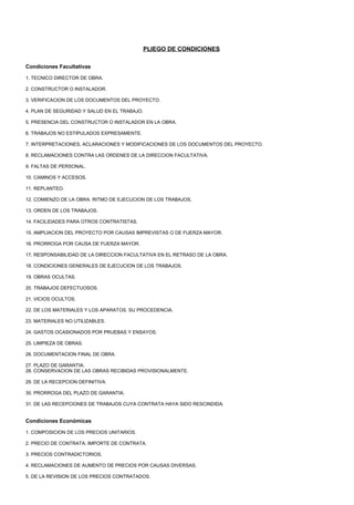 PLIEGO DE CONDICIONES

Condiciones Facultativas

1. TECNICO DIRECTOR DE OBRA.

2. CONSTRUCTOR O INSTALADOR.

3. VERIFICACION DE LOS DOCUMENTOS DEL PROYECTO.

4. PLAN DE SEGURIDAD Y SALUD EN EL TRABAJO.

5. PRESENCIA DEL CONSTRUCTOR O INSTALADOR EN LA OBRA.

6. TRABAJOS NO ESTIPULADOS EXPRESAMENTE.

7. INTERPRETACIONES, ACLARACIONES Y MODIFICACIONES DE LOS DOCUMENTOS DEL PROYECTO.

8. RECLAMACIONES CONTRA LAS ORDENES DE LA DIRECCION FACULTATIVA.

9. FALTAS DE PERSONAL.

10. CAMINOS Y ACCESOS.

11. REPLANTEO.

12. COMIENZO DE LA OBRA. RITMO DE EJECUCION DE LOS TRABAJOS.

13. ORDEN DE LOS TRABAJOS.

14. FACILIDADES PARA OTROS CONTRATISTAS.

15. AMPLIACION DEL PROYECTO POR CAUSAS IMPREVISTAS O DE FUERZA MAYOR.

16. PRORROGA POR CAUSA DE FUERZA MAYOR.

17. RESPONSABILIDAD DE LA DIRECCION FACULTATIVA EN EL RETRASO DE LA OBRA.

18. CONDICIONES GENERALES DE EJECUCION DE LOS TRABAJOS.

19. OBRAS OCULTAS.

20. TRABAJOS DEFECTUOSOS.

21. VICIOS OCULTOS.

22. DE LOS MATERIALES Y LOS APARATOS. SU PROCEDENCIA.

23. MATERIALES NO UTILIZABLES.

24. GASTOS OCASIONADOS POR PRUEBAS Y ENSAYOS.

25. LIMPIEZA DE OBRAS.

26. DOCUMENTACION FINAL DE OBRA.

27. PLAZO DE GARANTIA.
28. CONSERVACION DE LAS OBRAS RECIBIDAS PROVISIONALMENTE.

29. DE LA RECEPCION DEFINITIVA.

30. PRORROGA DEL PLAZO DE GARANTIA.

31. DE LAS RECEPCIONES DE TRABAJOS CUYA CONTRATA HAYA SIDO RESCINDIDA.


Condiciones Económicas

1. COMPOSICION DE LOS PRECIOS UNITARIOS.

2. PRECIO DE CONTRATA. IMPORTE DE CONTRATA.

3. PRECIOS CONTRADICTORIOS.

4. RECLAMACIONES DE AUMENTO DE PRECIOS POR CAUSAS DIVERSAS.

5. DE LA REVISION DE LOS PRECIOS CONTRATADOS.
 