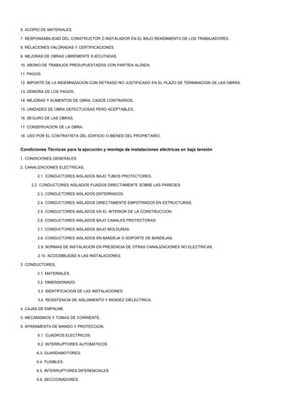 6. ACOPIO DE MATERIALES.

7. RESPONSABILIDAD DEL CONSTRUCTOR O INSTALADOR EN EL BAJO RENDIMIENTO DE LOS TRABAJADORES.

8. RELACIONES VALORADAS Y CERTIFICACIONES.

9. MEJORAS DE OBRAS LIBREMENTE EJECUTADAS.

10. ABONO DE TRABAJOS PRESUPUESTADOS CON PARTIDA ALZADA.

11. PAGOS.

12. IMPORTE DE LA INDEMNIZACION CON RETRASO NO JUSTIFICADO EN EL PLAZO DE TERMINACION DE LAS OBRAS.

13. DEMORA DE LOS PAGOS.

14. MEJORAS Y AUMENTOS DE OBRA. CASOS CONTRARIOS.

15. UNIDADES DE OBRA DEFECTUOSAS PERO ACEPTABLES.

16. SEGURO DE LAS OBRAS.

17. CONSERVACION DE LA OBRA.

18. USO POR EL CONTRATISTA DEL EDIFICIO O BIENES DEL PROPIETARIO.


Condiciones Técnicas para la ejecución y montaje de instalaciones eléctricas en baja tensión

1. CONDICIONES GENERALES.

2. CANALIZACIONES ELECTRICAS.

        2.1. CONDUCTORES AISLADOS BAJO TUBOS PROTECTORES.

     2.2. CONDUCTORES AISLADOS FIJADOS DIRECTAMENTE SOBRE LAS PAREDES.

        2.3. CONDUCTORES AISLADOS ENTERRADOS.

        2.4. CONDUCTORES AISLADOS DIRECTAMENTE EMPOTRADOS EN ESTRUCTURAS.

        2.5. CONDUCTORES AISLADOS EN EL INTERIOR DE LA CONSTRUCCION.

        2.6. CONDUCTORES AISLADOS BAJO CANALES PROTECTORAS.

        2.7. CONDUCTORES AISLADOS BAJO MOLDURAS.

        2.8. CONDUCTORES AISLADOS EN BANDEJA O SOPORTE DE BANDEJAS.

        2.9. NORMAS DE INSTALACION EN PRESENCIA DE OTRAS CANALIZACIONES NO ELECTRICAS.

        2.10. ACCESIBILIDAD A LAS INSTALACIONES.

3. CONDUCTORES.

        3.1. MATERIALES.

        3.2. DIMENSIONADO.

        3.3. IDENTIFICACION DE LAS INSTALACIONES.

        3.4. RESISTENCIA DE AISLAMIENTO Y RIGIDEZ DIELECTRICA.

4. CAJAS DE EMPALME.

5. MECANISMOS Y TOMAS DE CORRIENTE.

6. APARAMENTA DE MANDO Y PROTECCION.

        6.1. CUADROS ELECTRICOS.

        6.2. INTERRUPTORES AUTOMATICOS.

       6.3. GUARDAMOTORES.

       6.4. FUSIBLES.

       6.5. INTERRUPTORES DIFERENCIALES.

       6.6. SECCIONADORES.
 