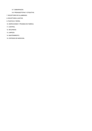 6.7. EMBARRADOS.

        6.8. PRENSAESTOPAS Y ETIQUETAS.

7. RECEPTORES DE ALUMBRADO.

8. RECEPTORES A MOTOR.

9. PUESTAS A TIERRA.

10. INSPECCIONES Y PRUEBAS EN FABRICA.

11. CONTROL.

12. SEGURIDAD.

13. LIMPIEZA.

14. MANTENIMIENTO.

15. CRITERIOS DE MEDICION.
 