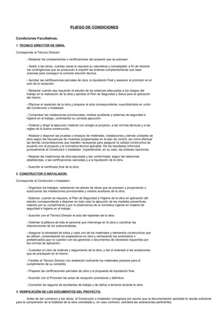 PLIEGO DE CONDICIONES

Condiciones Facultativas.

1. TECNICO DIRECTOR DE OBRA.

Corresponde al Técnico Director:

       - Redactar los complementos o rectificaciones del proyecto que se precisen.

        - Asistir a las obras, cuantas veces lo requiera su naturaleza y complejidad, a fin de resolver
        las contingencias que se produzcan e impartir las órdenes complementarias que sean
        precisas para conseguir la correcta solución técnica.

       - Aprobar las certificaciones parciales de obra, la liquidación final y asesorar al promotor en el
       acto de la recepción.

       - Redactar cuando sea requerido el estudio de los sistemas adecuados a los riesgos del
       trabajo en la realización de la obra y aprobar el Plan de Seguridad y Salud para la aplicación
       del mismo.

       - Efectuar el replanteo de la obra y preparar el acta correspondiente, suscribiéndola en unión
       del Constructor o Instalador.

       - Comprobar las instalaciones provisionales, medios auxiliares y sistemas de seguridad e
       higiene en el trabajo, controlando su correcta ejecución.

       - Ordenar y dirigir la ejecución material con arreglo al proyecto, a las normas técnicas y a las
       reglas de la buena construcción.

       - Realizar o disponer las pruebas o ensayos de materiales, instalaciones y demás unidades de
       obra según las frecuencias de muestreo programadas en el plan de control, así como efectuar
       las demás comprobaciones que resulten necesarias para asegurar la calidad constructiva de
       acuerdo con el proyecto y la normativa técnica aplicable. De los resultados informará
       puntualmente al Constructor o Instalador, impartiéndole, en su caso, las órdenes oportunas.

       - Realizar las mediciones de obra ejecutada y dar conformidad, según las relaciones
       establecidas, a las certificaciones valoradas y a la liquidación de la obra.

       - Suscribir el certificado final de la obra.

2. CONSTRUCTOR O INSTALADOR.

Corresponde al Constructor o Instalador:

       - Organizar los trabajos, redactando los planes de obras que se precisen y proyectando o
       autorizando las instalaciones provisionales y medios auxiliares de la obra.

       - Elaborar, cuando se requiera, el Plan de Seguridad e Higiene de la obra en aplicación del
       estudio correspondiente y disponer en todo caso la ejecución de las medidas preventivas,
       velando por su cumplimiento y por la observancia de la normativa vigente en materia de
       seguridad e higiene en el trabajo.

       - Suscribir con el Técnico Director el acta del replanteo de la obra.

       - Ostentar la jefatura de todo el personal que intervenga en la obra y coordinar las
       intervenciones de los subcontratistas.

       - Asegurar la idoneidad de todos y cada uno de los materiales y elementos constructivos que
       se utilicen, comprobando los preparativos en obra y rechazando los suministros o
       prefabricados que no cuenten con las garantías o documentos de idoneidad requeridos por
       las normas de aplicación.

       - Custodiar el Libro de órdenes y seguimiento de la obra, y dar el enterado a las anotaciones
       que se practiquen en el mismo.

       - Facilitar al Técnico Director con antelación suficiente los materiales precisos para el
       cumplimiento de su cometido.

       - Preparar las certificaciones parciales de obra y la propuesta de liquidación final.

       - Suscribir con el Promotor las actas de recepción provisional y definitiva.

       - Concertar los seguros de accidentes de trabajo y de daños a terceros durante la obra.

3. VERIFICACIÓN DE LOS DOCUMENTOS DEL PROYECTO.

        Antes de dar comienzo a las obras, el Constructor o Instalador consignará por escrito que la documentación aportada le resulta suficiente
para la comprensión de la totalidad de la obra contratada o, en caso contrario, solicitará las aclaraciones pertinentes.
 