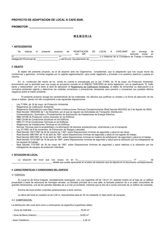 PROYECTO DE ADAPTACION DE LOCAL A CAFE-BAR.

PROMOTOR: _____________________________


                                                                                        MEMORIA


1. ANTECEDENTES

      Se    redacta      el   presente  proyecto     de    "ADAPTACION      DE    LOCAL    A    CAFE-BAR"  por      encargo   de
_________________________________________________,           con  NIF:    ______________________________, domicilio   social  en
C/____________________________________, nº ____, _________________________ y a instancia de la Consejería de Trabajo e Industria,
Delegación Provincial de __________________, y del Excmo. Ayuntamiento de ____________________.


2. OBJETO

      El objeto del presente proyecto, es el de exponer ante los Organismos competentes, que la adaptación que nos ocupa reune las
condiciones y garantías mínimas exigidas por la vigente reglamentación, para poder legalizarla y proceder a su posterior apertura y puesta en
marcha.

      En la confección del mismo se ha tenido en cuenta lo preceptuado por la Ley 7/1994, de 18 de mayo, de Protección Ambiental,
encontrando que la actividad que nos ocupa se encuentra incluida en el ANEXO TERCERO de dicha legislación, con la clasificación "8. Café-
bares y restaurantes", por lo tanto le será de aplicación el Reglamento de Calificación Ambiental, al objeto de comprobar su adecuación a la
normativa ambiental vigente y determinar las medidas correctoras o precautorias necesarias para prevenir o compensar sus posibles efectos
negativos sobre el medio ambiente.

          El presente proyecto recoge las características de los materiales, los cálculos que justifican su empleo y la forma de ejecución de las
obras a realizar, dando con ello cumplimiento a las siguientes disposiciones:

-      Ley 7/1994, de 18 de mayo, de Protección Ambiental.
-      Reglamento de Calificación Ambiental.
-      Reglamento Electrotécnico para Baja Tensión e Instrucciones Técnicas Complementarias (Real Decreto 842/2002 de 2 de Agosto de 2002).
-      Real Decreto 1955/2000 de 1 de Diciembre, por el que se regulan las Actividades de Transporte, Distribución,
       Comercialización, Suministro y Procedimientos de Autorización de Instalaciones de Energía Eléctrica.
-      NBE CPI-96 de Protección contra Incendios en los Edificios.
-      NBE CA-88 de Condiciones Acústicas en los Edificios.
-      NBE CT-79 de Condiciones Térmicas en los Edificios.
-      Reglamento de Instalaciones Térmicas en los Edificios.
-      Normas Técnicas para la accesibilidad y la eliminación de barreras arquitectónicas, urbanísticas y en el transporte.
-      Ley 31/1995, de 8 de noviembre, de Prevención de Riesgos Laborales.
-      Real Decreto 1627/1997 de 24 de octubre de 1.997, sobre Disposiciones mínimas de seguridad y salud en las obras.
-      Real Decreto 486/1997 de 14 de abril de 1997, sobre Disposiciones mínimas de seguridad y salud en los lugares de trabajo.
-      Real Decreto 485/1997 de 14 de abril de 1997, sobre Disposiciones mínimas en materia de señalización de seguridad y salud en el trabajo.
-      Real Decreto 1215/1997 de 18 de julio de 1997, sobre Disposiciones mínimas de seguridad y salud para la utilización por los trabajadores de
       los equipos de trabajo.
-      Real Decreto 773/1997 de 30 de mayo de 1997, sobre Disposiciones mínimas de seguridad y salud relativas a la utilización por los
       trabajadores de equipos de protección individual.


3. SITUACION DE LOCAL

     La situación del local que nos ocupa, es en C/____________________________________________, nº ______,                          de
_________________________________, detalle que puede apreciarse en el plano de situación que se adjunta en el documento correspondiente.


4. CARACTERISTICAS Y CONDICIONES DEL EDIFICIO

4.1 EDIFICIO.

      EL Local es de forma irregular, sensiblemente rectangular, con una superficie útil de 134,41 m², estando inserto en el bajo de un edificio
proyectado a base de estructura de hormigón armado. La fachada principal da a una calle, la fachada posterior da a un patio comunitario de
grandes dimensiones, una de las paredes laterales da a un bar ya existente, mientras que la otra da a zonas comunes de un edificio de viviendas.

         Encima del local existen viviendas pertenecientes a otros vecinos.

         La altura del local en cuestión es de 2,95 m, reduciéndose ésta en 20 cm mediante un falso techo de escayola.

4.2. COMPOSICION.

La distribución del Local será como a continuación se especifica (superficies útiles):

- Zona de Café-Bar ............................................................................... 70,00 m²

- Zona de Barra (Interior) ...................................................................... 34,80 m²

- Aseo Caballeros........................................................................................ 2,30 m²
 