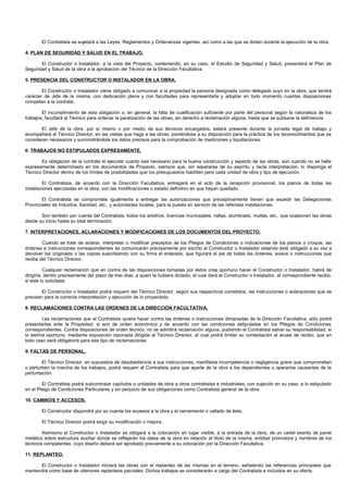 El Contratista se sujetará a las Leyes, Reglamentos y Ordenanzas vigentes, así como a las que se dicten durante la ejecución de la obra.

4. PLAN DE SEGURIDAD Y SALUD EN EL TRABAJO.

       El Constructor o Instalador, a la vista del Proyecto, conteniendo, en su caso, el Estudio de Seguridad y Salud, presentará el Plan de
Seguridad y Salud de la obra a la aprobación del Técnico de la Dirección Facultativa.

5. PRESENCIA DEL CONSTRUCTOR O INSTALADOR EN LA OBRA.

        El Constructor o Instalador viene obligado a comunicar a la propiedad la persona designada como delegado suyo en la obra, que tendrá
carácter de Jefe de la misma, con dedicación plena y con facultades para representarle y adoptar en todo momento cuantas disposiciones
competan a la contrata.

        El incumplimiento de esta obligación o, en general, la falta de cualificación suficiente por parte del personal según la naturaleza de los
trabajos, facultará al Técnico para ordenar la paralización de las obras, sin derecho a reclamación alguna, hasta que se subsane la deficiencia.

       El Jefe de la obra, por sí mismo o por medio de sus técnicos encargados, estará presente durante la jornada legal de trabajo y
acompañará al Técnico Director, en las visitas que haga a las obras, poniéndose a su disposición para la práctica de los reconocimientos que se
consideren necesarios y suministrándole los datos precisos para la comprobación de mediciones y liquidaciones.

6. TRABAJOS NO ESTIPULADOS EXPRESAMENTE.

       Es obligación de la contrata el ejecutar cuanto sea necesario para la buena construcción y aspecto de las obras, aún cuando no se halle
expresamente determinado en los documentos de Proyecto, siempre que, sin separarse de su espíritu y recta interpretación, lo disponga el
Técnico Director dentro de los límites de posibilidades que los presupuestos habiliten para cada unidad de obra y tipo de ejecución.

         El Contratista, de acuerdo con la Dirección Facultativa, entregará en el acto de la recepción provisional, los planos de todas las
instalaciones ejecutadas en la obra, con las modificaciones o estado definitivo en que hayan quedado.

        El Contratista se compromete igualmente a entregar las autorizaciones que preceptivamente tienen que expedir las Delegaciones
Provinciales de Industria, Sanidad, etc., y autoridades locales, para la puesta en servicio de las referidas instalaciones.

       Son también por cuenta del Contratista, todos los arbitrios, licencias municipales, vallas, alumbrado, multas, etc., que ocasionen las obras
desde su inicio hasta su total terminación.

7. INTERPRETACIONES, ACLARACIONES Y MODIFICACIONES DE LOS DOCUMENTOS DEL PROYECTO.

        Cuando se trate de aclarar, interpretar o modificar preceptos de los Pliegos de Condiciones o indicaciones de los planos o croquis, las
órdenes e instrucciones correspondientes se comunicarán precisamente por escrito al Constructor o Instalador estando éste obligado a su vez a
devolver los originales o las copias suscribiendo con su firma el enterado, que figurará al pie de todas las órdenes, avisos o instrucciones que
reciba del Técnico Director.

          Cualquier reclamación que en contra de las disposiciones tomadas por éstos crea oportuno hacer el Constructor o Instalador, habrá de
dirigirla, dentro precisamente del plazo de tres días, a quien la hubiera dictado, el cual dará al Constructor o Instalador, el correspondiente recibo,
si este lo solicitase.

        El Constructor o Instalador podrá requerir del Técnico Director, según sus respectivos cometidos, las instrucciones o aclaraciones que se
precisen para la correcta interpretación y ejecución de lo proyectado.

8. RECLAMACIONES CONTRA LAS ORDENES DE LA DIRECCIÓN FACULTATIVA.

        Las reclamaciones que el Contratista quiera hacer contra las órdenes o instrucciones dimanadas de la Dirección Facultativa, sólo podrá
presentarlas ante la Propiedad, si son de orden económico y de acuerdo con las condiciones estipuladas en los Pliegos de Condiciones
correspondientes. Contra disposiciones de orden técnico, no se admitirá reclamación alguna, pudiendo el Contratista salvar su responsabilidad, si
lo estima oportuno, mediante exposición razonada dirigida al Técnico Director, el cual podrá limitar su contestación al acuse de recibo, que en
todo caso será obligatoria para ese tipo de reclamaciones.

9. FALTAS DE PERSONAL.

        El Técnico Director, en supuestos de desobediencia a sus instrucciones, manifiesta incompetencia o negligencia grave que comprometan
o perturben la marcha de los trabajos, podrá requerir al Contratista para que aparte de la obra a los dependientes u operarios causantes de la
perturbación.

         El Contratista podrá subcontratar capítulos o unidades de obra a otros contratistas e industriales, con sujeción en su caso, a lo estipulado
en el Pliego de Condiciones Particulares y sin perjuicio de sus obligaciones como Contratista general de la obra.

10. CAMINOS Y ACCESOS.

        El Constructor dispondrá por su cuenta los accesos a la obra y el cerramiento o vallado de ésta.

        El Técnico Director podrá exigir su modificación o mejora.

        Asimismo el Constructor o Instalador se obligará a la colocación en lugar visible, a la entrada de la obra, de un cartel exento de panel
metálico sobre estructura auxiliar donde se reflejarán los datos de la obra en relación al título de la misma, entidad promotora y nombres de los
técnicos competentes, cuyo diseño deberá ser aprobado previamente a su colocación por la Dirección Facultativa.

11. REPLANTEO.

      El Constructor o Instalador iniciará las obras con el replanteo de las mismas en el terreno, señalando las referencias principales que
mantendrá como base de ulteriores replanteos parciales. Dichos trabajos se considerarán a cargo del Contratista e incluidos en su oferta.
 
