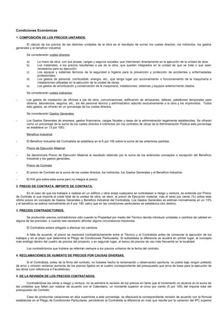 Condiciones Económicas

1. COMPOSICIÓN DE LOS PRECIOS UNITARIOS.

       El cálculo de los precios de las distintas unidades de la obra es el resultado de sumar los costes directos, los indirectos, los gastos
generales y el beneficio industrial.

        Se considerarán costes directos:

        a)      La mano de obra, con sus pluses, cargas y seguros sociales, que intervienen directamente en la ejecución de la unidad de obra.
        b)      Los materiales, a los precios resultantes a pie de la obra, que queden integrados en la unidad de que se trate o que sean
                necesarios para su ejecución.
        c)      Los equipos y sistemas técnicos de la seguridad e higiene para la prevención y protección de accidentes y enfermedades
                profesionales.
        d)      Los gastos de personal, combustible, energía, etc., que tenga lugar por accionamiento o funcionamiento de la maquinaría e
                instalaciones utilizadas en la ejecución de la unidad de obras.
        e)      Los gastos de amortización y conservación de la maquinaria, instalaciones, sistemas y equipos anteriormente citados.

        Se considerarán costes indirectos:

-       Los gastos de instalación de oficinas a pie de obra, comunicaciones, edificación de almacenes, talleres, pabellones temporales para
        obreros, laboratorios, seguros, etc., los del personal técnico y administrativo adscrito exclusivamente a la obra y los imprevistos. Todos
        esto gastos, se cifrarán en un porcentaje de los costes directos.

        Se considerarán Gastos Generales:

-       Los Gastos Generales de empresa, gastos financieros, cargas fiscales y tasas de la administración legalmente establecidas. Se cifrarán
        como un porcentaje de la suma de los costes directos e indirectos (en los contratos de obras de la Administración Pública este porcentaje
        se establece un 13 por 100).

        Beneficio Industrial:

-       El Beneficio Industrial del Contratista se establece en el 6 por 100 sobre la suma de las anteriores partidas.

        Precio de Ejecución Material:

-       Se denominará Precio de Ejecución Material al resultado obtenido por la suma de los anteriores conceptos a excepción del Beneficio
        Industrial y los gastos generales.

        Precio de Contrata:

-       El precio de Contrata es la suma de los costes directos, los indirectos, los Gastos Generales y el Beneficio Industrial.

-       El IVA gira sobre esta suma pero no integra el precio.

2. PRECIO DE CONTRATA. IMPORTE DE CONTRATA.

        En el caso de que los trabajos a realizar en un edificio u obra aneja cualquiera se contratasen a riesgo y ventura, se entiende por Precio
de Contrata el que importa el coste total de la unidad de obra, es decir, el precio de Ejecución material, más el tanto por ciento (%) sobre este
último precio en concepto de Gastos Generales y Beneficio Industrial del Contratista. Los Gastos Generales se estiman normalmente en un 13%
y el beneficio se estima normalmente en 6 por 100, salvo que en las condiciones particulares se establezca otro destino.

3. PRECIOS CONTRADICTORIOS.

       Se producirán precios contradictorios sólo cuando la Propiedad por medio del Técnico decida introducir unidades o cambios de calidad en
alguna de las previstas, o cuando sea necesario afrontar alguna circunstancia imprevista.

        El Contratista estará obligado a efectuar los cambios.

        A falta de acuerdo, el precio se resolverá contradictoriamente entre el Técnico y el Contratista antes de comenzar la ejecución de los
trabajos y en el plazo que determina el Pliego de Condiciones Particulares. Si subsistiese la diferencia se acudirá en primer lugar, al concepto
más análogo dentro del cuadro de precios del proyecto, y en segundo lugar, al banco de precios de uso más frecuente en la localidad.

        Los contradictorios que hubiere se referirán siempre a los precios unitarios de la fecha del contrato.

4. RECLAMACIONES DE AUMENTO DE PRECIOS POR CAUSAS DIVERSAS.

        Si el Contratista, antes de la firma del contrato, no hubiese hecho la reclamación u observación oportuna, no podrá bajo ningún pretexto
de error u omisión reclamar aumento de los precios fijados en el cuadro correspondiente del presupuesto que sirva de base para la ejecución de
las obras (con referencia a Facultativas).

5. DE LA REVISIÓN DE LOS PRECIOS CONTRATADOS.

        Contratándose las obras a riesgo y ventura, no se admitirá la revisión de los precios en tanto que el incremento no alcance en la suma de
las unidades que falten por realizar de acuerdo con el Calendario, un montante superior al cinco por ciento (5 por 100) del importe total del
presupuesto de Contrato.

        Caso de producirse variaciones en alza superiores a este porcentaje, se efectuará la correspondiente revisión de acuerdo con la fórmula
establecida en el Pliego de Condiciones Particulares, percibiendo el Contratista la diferencia en más que resulte por la variación del IPC superior
 
