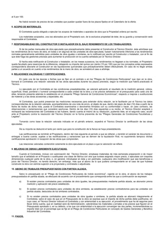 al 5 por 100.

        No habrá revisión de precios de las unidades que puedan quedar fuera de los plazos fijados en el Calendario de la oferta.

6. ACOPIO DE MATERIALES.

        El Contratista queda obligado a ejecutar los acopios de materiales o aparatos de obra que la Propiedad ordena por escrito.

       Los materiales acopiados, una vez abonados por el Propietario son, de la exclusiva propiedad de éste; de su guarda y conservación será
responsable el Contratista.

7. RESPONSABILIDAD DEL CONSTRUCTOR O INSTALADOR EN EL BAJO RENDIMIENTO DE LOS TRABAJADORES.

        Si de los partes mensuales de obra ejecutada que preceptivamente debe presentar el Constructor al Técnico Director, éste advirtiese que
los rendimientos de la mano de obra, en todas o en algunas de las unidades de obra ejecutada, fuesen notoriamente inferiores a los rendimientos
normales generalmente admitidos para unidades de obra iguales o similares, se lo notificará por escrito al Constructor o Instalador, con el fin de
que éste haga las gestiones precisas para aumentar la producción en la cuantía señalada por el Técnico Director.

        Si hecha esta notificación al Constructor o Instalador, en los meses sucesivos, los rendimientos no llegasen a los normales, el Propietario
queda facultado para resarcirse de la diferencia, rebajando su importe del quince por ciento (15 por 100) que por los conceptos antes expresados
correspondería abonarle al Constructor en las liquidaciones quincenales que preceptivamente deben efectuársele. En caso de no llegar ambas
partes a un acuerdo en cuanto a los rendimientos de la mano de obra, se someterá el caso a arbitraje.

8. RELACIONES VALORADAS Y CERTIFICACIONES.

       En cada una de las épocas o fechas que se fijen en el contrato o en los "Pliegos de Condiciones Particulares" que rijan en la obra,
formará el Contratista una relación valorada de las obras ejecutadas durante los plazos previstos, según la medición que habrá practicado el
Técnico.

         Lo ejecutado por el Contratista en las condiciones preestablecidas, se valorará aplicando el resultado de la medición general, cúbica,
superficial, lineal, ponderal o numeral correspondiente a cada unidad de la obra y a los precios señalados en el presupuesto para cada una de
ellas, teniendo presente además lo establecido en el presente "Pliego General de Condiciones Económicas", respecto a mejoras o sustituciones
de material y a las obras accesorias y especiales, etc.

        Al Contratista, que podrá presenciar las mediciones necesarias para extender dicha relación, se le facilitarán por el Técnico los datos
correspondientes de la relación valorada, acompañándolos de una nota de envío, al objeto de que, dentro del plazo de diez (10) días a partir de la
fecha de recibo de dicha nota, pueda el Contratista examinarlos o devolverlos firmados con su conformidad o hacer, en caso contrario, las
observaciones o reclamaciones que considere oportunas. Dentro de los diez (10) días siguientes a su recibo, el Técnico Director aceptará o
rechazará las reclamaciones del Contratista si las hubiere, dando cuenta al mismo de su resolución, pudiendo éste, en el segundo caso, acudir
ante el Propietario contra la resolución del Técnico Director en la forma prevenida de los "Pliegos Generales de Condiciones Facultativas y
Legales".

        Tomando como base la relación valorada indicada en el párrafo anterior, expedirá el Técnico Director la certificación de las obras
ejecutadas.

        De su importe se deducirá el tanto por ciento que para la constitución de la fianza se haya preestablecido.

         Las certificaciones se remitirán al Propietario, dentro del mes siguiente al período a que se refieren, y tendrán el carácter de documento y
entregas a buena cuenta, sujetas a las rectificaciones y variaciones que se deriven de la liquidación final, no suponiendo tampoco dichas
certificaciones aprobación ni recepción de las obras que comprenden.

        Las relaciones valoradas contendrán solamente la obra ejecutada en el plazo a que la valoración se refiere.

9. MEJORAS DE OBRAS LIBREMENTE EJECUTADAS.

         Cuando el Contratista, incluso con autorización del Técnico Director, emplease materiales de más esmerada preparación o de mayor
tamaño que el señalado en el Proyecto o sustituyese una clase de fábrica con otra que tuviese asignado mayor precio, o ejecutase con mayores
dimensiones cualquier parte de la obra, o, en general, introdujese en ésta y sin pedírsela, cualquiera otra modificación que sea beneficiosa a
juicio del Técnico Director, no tendrá derecho, sin embargo, más que al abono de lo que pudiera corresponderle en el caso de que hubiese
construido la obra con estricta sujeción a la proyectada y contratada o adjudicada.

10. ABONO DE TRABAJOS PRESUPUESTADOS CON PARTIDA ALZADA.

       Salvo lo preceptuado en el "Pliego de Condiciones Particulares de índole económica", vigente en la obra, el abono de los trabajos
presupuestados en partida alzada, se efectuará de acuerdo con el procedimiento que corresponda entre los que a continuación se expresan:

        a)      Si existen precios contratados para unidades de obra iguales, las presupuestadas mediante partida alzada, se abonarán previa
                medición y aplicación del precio establecido.

        b)      Si existen precios contratados para unidades de obra similares, se establecerán precios contradictorios para las unidades con
                partida alzada, deducidos de los similares contratados.

        c)      Si no existen precios contratados para unidades de obra iguales o similares, la partida alzada se abonará íntegramente al
                Contratista, salvo el caso de que en el Presupuesto de la obra se exprese que el importe de dicha partida debe justificarse, en
                cuyo caso, el Técnico Director indicará al Contratista y con anterioridad a su ejecución, el procedimiento que ha de seguirse para
                llevar dicha cuenta, que en realidad será de Administración, valorándose los materiales y jornales a los precios que figuren en el
                Presupuesto aprobado o, en su defecto, a los que con anterioridad a la ejecución convengan las dos partes, incrementándose su
                importe total con el porcentaje que se fije en el Pliego de Condiciones Particulares en concepto de Gastos Generales y Beneficio
                Industrial del Contratista.

11. PAGOS.
 