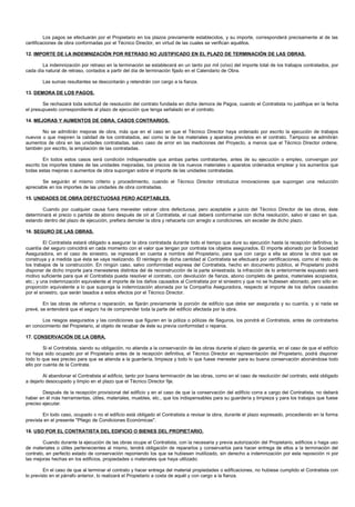Los pagos se efectuarán por el Propietario en los plazos previamente establecidos, y su importe, corresponderá precisamente al de las
certificaciones de obra conformadas por el Técnico Director, en virtud de las cuales se verifican aquéllos.

12. IMPORTE DE LA INDEMNIZACIÓN POR RETRASO NO JUSTIFICADO EN EL PLAZO DE TERMINACIÓN DE LAS OBRAS.

       La indemnización por retraso en la terminación se establecerá en un tanto por mil (o/oo) del importe total de los trabajos contratados, por
cada día natural de retraso, contados a partir del día de terminación fijado en el Calendario de Obra.

        Las sumas resultantes se descontarán y retendrán con cargo a la fianza.

13. DEMORA DE LOS PAGOS.

        Se rechazará toda solicitud de resolución del contrato fundada en dicha demora de Pagos, cuando el Contratista no justifique en la fecha
el presupuesto correspondiente al plazo de ejecución que tenga señalado en el contrato.

14. MEJORAS Y AUMENTOS DE OBRA. CASOS CONTRARIOS.

       No se admitirán mejoras de obra, más que en el caso en que el Técnico Director haya ordenado por escrito la ejecución de trabajos
nuevos o que mejoren la calidad de los contratados, así como la de los materiales y aparatos previstos en el contrato. Tampoco se admitirán
aumentos de obra en las unidades contratadas, salvo caso de error en las mediciones del Proyecto, a menos que el Técnico Director ordene,
también por escrito, la ampliación de las contratadas.

         En todos estos casos será condición indispensable que ambas partes contratantes, antes de su ejecución o empleo, convengan por
escrito los importes totales de las unidades mejoradas, los precios de los nuevos materiales o aparatos ordenados emplear y los aumentos que
todas estas mejoras o aumentos de obra supongan sobre el importe de las unidades contratadas.

       Se seguirán el mismo criterio y procedimiento, cuando el Técnico Director introduzca innovaciones que supongan una reducción
apreciable en los importes de las unidades de obra contratadas.

15. UNIDADES DE OBRA DEFECTUOSAS PERO ACEPTABLES.

       Cuando por cualquier causa fuera menester valorar obra defectuosa, pero aceptable a juicio del Técnico Director de las obras, éste
determinará el precio o partida de abono después de oír al Contratista, el cual deberá conformarse con dicha resolución, salvo el caso en que,
estando dentro del plazo de ejecución, prefiera demoler la obra y rehacerla con arreglo a condiciones, sin exceder de dicho plazo.

16. SEGURO DE LAS OBRAS.

         El Contratista estará obligado a asegurar la obra contratada durante todo el tiempo que dure su ejecución hasta la recepción definitiva; la
cuantía del seguro coincidirá en cada momento con el valor que tengan por contrata los objetos asegurados. El importe abonado por la Sociedad
Aseguradora, en el caso de siniestro, se ingresará en cuenta a nombre del Propietario, para que con cargo a ella se abone la obra que se
construya y a medida que ésta se vaya realizando. El reintegro de dicha cantidad al Contratista se efectuará por certificaciones, como el resto de
los trabajos de la construcción. En ningún caso, salvo conformidad expresa del Contratista, hecho en documento público, el Propietario podrá
disponer de dicho importe para menesteres distintos del de reconstrucción de la parte siniestrada; la infracción de lo anteriormente expuesto será
motivo suficiente para que el Contratista pueda resolver el contrato, con devolución de fianza, abono completo de gastos, materiales acopiados,
etc.; y una indemnización equivalente al importe de los daños causados al Contratista por el siniestro y que no se hubiesen abonado, pero sólo en
proporción equivalente a lo que suponga la indemnización abonada por la Compañía Aseguradora, respecto al importe de los daños causados
por el siniestro, que serán tasados a estos efectos por el Técnico Director.

        En las obras de reforma o reparación, se fijarán previamente la porción de edificio que debe ser asegurada y su cuantía, y si nada se
prevé, se entenderá que el seguro ha de comprender toda la parte del edificio afectada por la obra.

       Los riesgos asegurados y las condiciones que figuren en la póliza o pólizas de Seguros, los pondrá el Contratista, antes de contratarlos
en conocimiento del Propietario, al objeto de recabar de éste su previa conformidad o reparos.

17. CONSERVACIÓN DE LA OBRA.

         Si el Contratista, siendo su obligación, no atiende a la conservación de las obras durante el plazo de garantía, en el caso de que el edificio
no haya sido ocupado por el Propietario antes de la recepción definitiva, el Técnico Director en representación del Propietario, podrá disponer
todo lo que sea preciso para que se atienda a la guardería, limpieza y todo lo que fuese menester para su buena conservación abonándose todo
ello por cuenta de la Contrata.

        Al abandonar el Contratista el edificio, tanto por buena terminación de las obras, como en el caso de resolución del contrato, está obligado
a dejarlo desocupado y limpio en el plazo que el Técnico Director fije.

        Después de la recepción provisional del edificio y en el caso de que la conservación del edificio corra a cargo del Contratista, no deberá
haber en él más herramientas, útiles, materiales, muebles, etc., que los indispensables para su guardería y limpieza y para los trabajos que fuese
preciso ejecutar.

        En todo caso, ocupado o no el edificio está obligado el Contratista a revisar la obra, durante el plazo expresado, procediendo en la forma
prevista en el presente "Pliego de Condiciones Económicas".

18. USO POR EL CONTRATISTA DEL EDIFICIO O BIENES DEL PROPIETARIO.

        Cuando durante la ejecución de las obras ocupe el Contratista, con la necesaria y previa autorización del Propietario, edificios o haga uso
de materiales o útiles pertenecientes al mismo, tendrá obligación de repararlos y conservarlos para hacer entrega de ellos a la terminación del
contrato, en perfecto estado de conservación reponiendo los que se hubiesen inutilizado, sin derecho a indemnización por esta reposición ni por
las mejoras hechas en los edificios, propiedades o materiales que haya utilizado.

         En el caso de que al terminar el contrato y hacer entrega del material propiedades o edificaciones, no hubiese cumplido el Contratista con
lo previsto en el párrafo anterior, lo realizará el Propietario a costa de aquél y con cargo a la fianza.
 