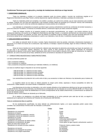 Condiciones Técnicas para la ejecución y montaje de instalaciones eléctricas en baja tensión

1. CONDICIONES GENERALES.

        Todos los materiales a emplear en la presente instalación serán de primera calidad y reunirán las condiciones exigidas en el
Reglamento Electrotécnico para Baja Tensión y demás disposiciones vigentes referentes a materiales y prototipos de construcción.

          Todos los materiales podrán ser sometidos a los análisis o pruebas, por cuenta de la contrata, que se crean necesarios para acreditar
su calidad. Cualquier otro que haya sido especificado y sea necesario emplear deberá ser aprobado por la Dirección Técnica, bien entendiendo
que será rechazado el que no reúna las condiciones exigidas por la buena práctica de la instalación.

           Los materiales no consignados en proyecto que dieran lugar a precios contradictorios reunirán las condiciones de bondad necesarias, a
juicio de la Dirección Facultativa, no teniendo el contratista derecho a reclamación alguna por estas condiciones exigidas.

           Todos los trabajos incluidos en el presente proyecto se ejecutarán esmeradamente, con arreglo a las buenas prácticas de las
instalaciones eléctricas, de acuerdo con el Reglamento Electrotécnico para Baja Tensión, y cumpliendo estrictamente las instrucciones recibidas
por la Dirección Facultativa, no pudiendo, por tanto, servir de pretexto al contratista la baja en subasta, para variar esa esmerada ejecución ni la
primerísima calidad de las instalaciones proyectadas en cuanto a sus materiales y mano de obra, ni pretender proyectos adicionales.

2. CANALIZACIONES ELECTRICAS.

          Los cables se colocarán dentro de tubos o canales, fijados directamente sobre las paredes, enterrados, directamente empotrados en
estructuras, en el interior de huecos de la construcción, bajo molduras, en bandeja o soporte de bandeja, según se indica en Memoria, Planos y
Mediciones.

          Antes de iniciar el tendido de la red de distribución, deberán estar ejecutados los elementos estructurales que hayan de soportarla o en
los que vaya a ser empotrada: forjados, tabiquería, etc. Salvo cuando al estar previstas se hayan dejado preparadas las necesarias
canalizaciones al ejecutar la obra previa, deberá replantearse sobre ésta en forma visible la situación de las cajas de mecanismos, de registro y
protección, así como el recorrido de las líneas, señalando de forma conveniente la naturaleza de cada elemento.

2.1. CONDUCTORES AISLADOS BAJO TUBOS PROTECTORES.

Los tubos protectores pueden ser:

- Tubo y accesorios metálicos.
- Tubo y accesorios no metálicos.
- Tubo y accesorios compuestos (constituidos por materiales metálicos y no metálicos).

Los tubos se clasifican según lo dispuesto en las normas siguientes:

          - UNE-EN 50.086 -2-1: Sistemas     de tubos   rígidos.
          - UNE-EN 50.086 -2-2: Sistemas     de tubos   curvables.
          - UNE-EN 50.086 -2-3: Sistemas     de tubos   flexibles.
          - UNE-EN 50.086 -2-4: Sistemas     de tubos   enterrados.

          Las características de protección de la unión entre el tubo y sus accesorios no deben ser inferiores a los declarados para el sistema de
tubos.

         La superficie interior de los tubos no deberá presentar en ningún punto aristas, asperezas o fisuras susceptibles de dañar los
conductores o cables aislados o de causar heridas a instaladores o usuarios.

          Las dimensiones de los tubos no enterrados y con unión roscada utilizados en las instalaciones eléctricas son las que se prescriben en
la UNE-EN 60.423. Para los tubos enterrados, las dimensiones se corresponden con las indicadas en la norma UNE-EN 50.086 -2-4. Para el resto
de los tubos, las dimensiones serán las establecidas en la norma correspondiente de las citadas anteriormente. La denominación se realizará en
función del diámetro exterior.
El diámetro interior mínimo deberá ser declarado por el fabricante.

          En lo relativo a la resistencia a los efectos del fuego considerados en la norma particular para cada tipo de tubo, se seguirá lo
establecido por la aplicación de la Directiva de Productos de la Construcción (89/106/CEE).

Tubos en canalizaciones fijas en superficie.

          En las canalizaciones superficiales, los tubos deberán ser preferentemente rígidos y en casos especiales podrán usarse tubos
curvables. Sus características mínimas serán las indicadas a continuación:

Característica                                                         Código             Grado

- Resistencia a la compresión                                          4                  Fuerte
- Resistencia al impacto                                               3                  Media
- Temperatura mínima de instalación y servicio                         2                  - 5 ºC
- Temperatura máxima de instalación y servicio                         1                  + 60 ºC
- Resistencia al curvado                                               1-2                Rígido/curvable
- Propiedades eléctricas                                               1-2                Continuidad eléctrica/aislante
- Resistencia a la penetración de objetos sólidos                      4                  Contra objetos D ≥ 1 mm
- Resistencia a la penetración del agua                                2                  Contra gotas de agua cayendo verticalmente cuando el
sistema de tubos está inclinado 15 º
- Resistencia a la corrosión de tubos metálicos                        2                  Protección interior y exterior media
                                                                                          y compuestos
- Resistencia a la tracción                                            0                  No declarada
- Resistencia a la propagación de la llama                             1                  No propagador
- Resistencia a las cargas suspendidas                                 0                  No declarada
 