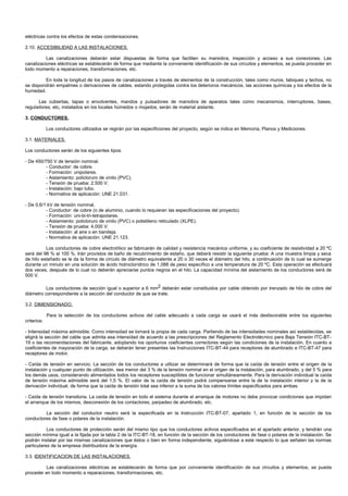 eléctricas contra los efectos de estas condensaciones.

2.10. ACCESIBILIDAD A LAS INSTALACIONES.

          Las canalizaciones deberán estar dispuestas de forma que faciliten su maniobra, inspección y acceso a sus conexiones. Las
canalizaciones eléctricas se establecerán de forma que mediante la conveniente identificación de sus circuitos y elementos, se pueda proceder en
todo momento a reparaciones, transformaciones, etc.

         En toda la longitud de los pasos de canalizaciones a través de elementos de la construcción, tales como muros, tabiques y techos, no
se dispondrán empalmes o derivaciones de cables, estando protegidas contra los deterioros mecánicos, las acciones químicas y los efectos de la
humedad.

      Las cubiertas, tapas o envolventes, mandos y pulsadores de maniobra de aparatos tales como mecanismos, interruptores, bases,
reguladores, etc, instalados en los locales húmedos o mojados, serán de material aislante.

3. CONDUCTORES.

             Los conductores utilizados se regirán por las especificiones del proyecto, según se indica en Memoria, Planos y Mediciones.

3.1. MATERIALES.

Los conductores serán de los siguientes tipos:

- De 450/750 V de tensión nominal.
          - Conductor: de cobre.
          - Formación: unipolares.
          - Aislamiento: policloruro de vinilo (PVC).
          - Tensión de prueba: 2.500 V.
          - Instalación: bajo tubo.
          - Normativa de aplicación: UNE 21.031.

- De 0,6/1 kV de tensión nominal.
          - Conductor: de cobre (o de aluminio, cuando lo requieran las especificaciones del proyecto).
          - Formación: uni-bi-tri-tetrapolares.
          - Aislamiento: policloruro de vinilo (PVC) o polietileno reticulado (XLPE).
          - Tensión de prueba: 4.000 V.
          - Instalación: al aire o en bandeja.
          - Normativa de aplicación: UNE 21.123.

          Los conductores de cobre electrolítico se fabricarán de calidad y resistencia mecánica uniforme, y su coeficiente de resistividad a 20 ºC
será del 98 % al 100 %. Irán provistos de baño de recubrimiento de estaño, que deberá resistir la siguiente prueba: A una muestra limpia y seca
de hilo estañado se le da la forma de círculo de diámetro equivalente a 20 o 30 veces el diámetro del hilo, a continuación de lo cual se sumerge
durante un minuto en una solución de ácido hidroclorídrico de 1,088 de peso específico a una temperatura de 20 ºC. Esta operación se efectuará
dos veces, después de lo cual no deberán apreciarse puntos negros en el hilo. La capacidad mínima del aislamiento de los conductores será de
500 V.

          Los conductores de sección igual o superior a 6 mm2 deberán estar constituidos por cable obtenido por trenzado de hilo de cobre del
diámetro correspondiente a la sección del conductor de que se trate.

3.2. DIMENSIONADO.

             Para la selección de los conductores activos del cable adecuado a cada carga se usará el más desfavorable entre los siguientes
criterios:

- Intensidad máxima admisible. Como intensidad se tomará la propia de cada carga. Partiendo de las intensidades nominales así establecidas, se
eligirá la sección del cable que admita esa intensidad de acuerdo a las prescripciones del Reglamento Electrotécnico para Baja Tensión ITC-BT-
19 o las recomendaciones del fabricante, adoptando los oportunos coeficientes correctores según las condiciones de la instalación. En cuanto a
coeficientes de mayoración de la carga, se deberán tener presentes las Instrucciones ITC-BT-44 para receptores de alumbrado e ITC-BT-47 para
receptores de motor.

- Caída de tensión en servicio. La sección de los conductores a utilizar se determinará de forma que la caída de tensión entre el origen de la
instalación y cualquier punto de utilización, sea menor del 3 % de la tensión nominal en el origen de la instalación, para alumbrado, y del 5 % para
los demás usos, considerando alimentados todos los receptores susceptibles de funcionar simultáneamente. Para la derivación individual la caída
de tensión máxima admisible será del 1,5 %. El valor de la caída de tensión podrá compensarse entre la de la instalación interior y la de la
derivación individual, de forma que la caída de tensión total sea inferior a la suma de los valores límites especificados para ambas.

- Caída de tensión transitoria. La caída de tensión en todo el sistema durante el arranque de motores no debe provocar condiciones que impidan
el arranque de los mismos, desconexión de los contactores, parpadeo de alumbrado, etc.

         La sección del conductor neutro será la especificada en la Instrucción ITC-BT-07, apartado 1, en función de la sección de los
conductores de fase o polares de la instalación.

           Los conductores de protección serán del mismo tipo que los conductores activos especificados en el apartado anterior, y tendrán una
sección mínima igual a la fijada por la tabla 2 de la ITC-BT-18, en función de la sección de los conductores de fase o polares de la instalación. Se
podrán instalar por las mismas canalizaciones que éstos o bien en forma independiente, siguiéndose a este respecto lo que señalen las normas
particulares de la empresa distribuidora de la energía.

3.3. IDENTIFICACION DE LAS INSTALACIONES.

         Las canalizaciones eléctricas se establecerán de forma que por conveniente identificación de sus circuitos y elementos, se pueda
proceder en todo momento a reparaciones, transformaciones, etc.
 