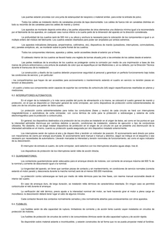 Las puertas estarán provistas con una junta de estanquidad de neopreno o material similar, para evitar la entrada de polvo.

          Todos los cables se instalarán dentro de canalaetas provista de tapa desmontable. Los cables de fuerza irán en canaletas distintas en
todo su recorrido de las canaletas para los cables de mando y control.

           Los aparatos se montarán dejando entre ellos y las partes adyacentes de otros elementos una distancia mínima igual a la recomendada
por el fabricante de los aparatos, en cualquier caso nunca inferior a la cuarta parte de la dimensión del aparato en la dirección considerada.

          La profundidad de los cuadros será de 500 mm y su altura y anchura la necesaria para la colocación de los componentes e igual a un
múltiplo entero del módulo del fabricante. Los cuadros estarán diseñados para poder ser ampliados por ambos extremos.

          Los aparatos indicadores (lámparas, amperímetros, voltímetros, etc), dispositivos de mando (pulsadores, interruptores, conmutadores,
etc), paneles sinópticos, etc, se montarán sobre la parte frontal de los cuadros.

          Todos los componentes interiores, aparatos y cables, serán accesibles desde el exterior por el frente.

          El cableado interior de los cuadros se llevará hasta una regleta de bornas situada junto a las entradas de los cables desde el exterior.

          Las partes metálicas de la envoltura de los cuadros se protegerán contra la corrosión por medio de una imprimación a base de dos
manos de pintura anticorrosiva y una pintura de acabado de color que se especifique en las Mediciones o, en su defecto, por la Dirección Técnica
durante el transcurso de la instalación.

          La construcción y diseño de los cuadros deberán proporcionar seguridad al personal y garantizar un perfecto funcionamiento bajo todas
las condiciones de servicio, y en particular:

- los compartimentos que hayan de ser accesibles para accionamiento o mantenimiento estando el cuadro en servicio no tendrán piezas en
tensión al descubierto.

- el cuadro y todos sus componentes serán capaces de soportar las corrientes de cortocircuito (kA) según especificaciones reseñadas en planos y
mediciones.

6.2. INTERRUPTORES AUTOMATICOS.

         En el origen de la instalación y lo más cerca posible del punto de alimentación a la misma, se colocará el cuadro general de mando y
protección, en el que se dispondrá un interruptor general de corte omnipolar, así como dispositivos de protección contra sobreintensidades de
cada uno de los circuitos que parten de dicho cuadro.

         La protección contra sobreintensidades para todos los conductores (fases y neutro) de cada circuito se hará con interruptores
magnetotérmicos o automáticos de corte omnipolar, con curva térmica de corte para la protección a sobrecargas y sistema de corte
electromagnético para la protección a cortocircuitos.

          En general, los dispositivos destinados a la protección de los circuitos se instalarán en el origen de éstos, así como en los puntos en que
la intensidad admisible disminuya por cambios debidos a sección, condiciones de instalación, sistema de ejecución o tipo de conductores
utilizados. No obstante, no se exige instalar dispositivos de protección en el origen de un circuito en que se presente una disminución de la
intensidad admisible en el mismo, cuando su protección quede asegurada por otro dispositivo instalado anteriormente.

         Los interruptores serán de ruptura al aire y de disparo libre y tendrán un indicador de posición. El accionamiento será directo por polos
con mecanismos de cierre por energía acumulada. El accionamiento será manual o manual y eléctrico, según se indique en el esquema o sea
necesario por necesidades de automatismo. Llevarán marcadas la intensidad y tensión nominales de funcionamiento, así como el signo indicador
de su desconexión.

         El interruptor de entrada al cuadro, de corte omnipolar, será selectivo con los interruptores situados aguas abajo, tras él.

         Los dispositivos de protección de los interruptores serán relés de acción directa.

6.3. GUARDAMOTORES.

         Los contactores guardamotores serán adecuados para el arranque directo de motores, con corriente de arranque máxima del 600 % de
la nominal y corriente de desconexión igual a la nominal.

         La longevidad del aparato, sin tener que cambiar piezas de contacto y sin mantenimiento, en condiciones de servicio normales (conecta
estando el motor parado y desconecta durante la marcha normal) será de al menos 500.000 maniobras.

           La protección contra sobrecargas se hará por medio de relés térmicos para las tres fases, con rearme manual accionable desde el
interior del cuadro.

          En caso de arranque duro, de larga duración, se instalarán relés térmicos de característica retardada. En ningún caso se permitirá
cortocircuitar el relé durante el arranque.

        La verificación del relé térmico, previo ajuste a la intensidad nominal del motor, se hará haciendo girar el motor a plena carga en
monofásico; la desconexión deberá tener lugar al cabo de algunos minutos.

         Cada contactor llevará dos contactos normalmente cerrados y dos normalmente abiertos para enclavamientos con otros aparatos.

6.4. FUSIBLES.

         Los fusibles serán de alta capacidad de ruptura, limitadores de corriente y de acción lenta cuando vayan instalados en circuitos de
protección de motores.

         Los fusibles de protección de circuitos de control o de consumidores óhmicos serán de alta capacidad ruptura y de acción rápida.

         Se dispondrán sobre material aislante e incombustible, y estarán construidos de tal forma que no se pueda proyectar metal al fundirse.
 