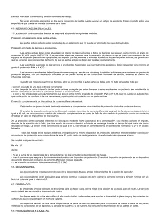 Llevarán marcadas la intensidad y tensión nominales de trabajo.

       No serán admisibles elementos en los que la reposición del fusible pueda suponer un peligro de accidente. Estará montado sobre una
empuñadura que pueda ser retirada fácilmente de la base.

6.5. INTERRUPTORES DIFERENCIALES.

1º/ La protección contra contactos directos se asegurará adoptando las siguientes medidas:

Protección por aislamiento de las partes activas.

         Las partes activas deberán estar recubiertas de un aislamiento que no pueda ser eliminado más que destruyéndolo.

Protección por medio de barreras o envolventes.

          Las partes activas deben estar situadas en el interior de las envolventes o detrás de barreras que posean, como mínimo, el grado de
protección IP XXB, según UNE20.324. Si se necesitan aberturas mayores para la reparación de piezas o para el buen funcionamiento de los
equipos, se adoptarán precauciones apropiadas para impedir que las personas o animales domésticos toquen las partes activas y se garantizará
que las personas sean conscientes del hecho de que las partes activas no deben ser tocadas voluntariamente.

         Las superficies superiores de las barreras o envolventes horizontales que son fácilmente accesibles, deben responder como mínimo al
grado de protección IP4X o IP XXD.

          Las barreras o envolventes deben fijarse de manera segura y ser de una robustez y durabilidad suficientes para mantener los grados de
protección exigidos, con una separación suficiente de las partes activas en las condiciones normales de servicio, teniendo en cuenta las
influencias externas.

          Cuando sea necesario suprimir las barreras, abrir las envolventes o quitar partes de éstas, esto no debe ser posible más que:

- bien con la ayuda de una llave o de una herramienta;
- o bien, después de quitar la tensión de las partes activas protegidas por estas barreras o estas envolventes, no pudiendo ser restablecida la
tensión hasta después de volver a colocar las barreras o las envolventes;
- o bien, si hay interpuesta una segunda barrera que posee como mínimo el grado de protección IP2X o IP XXB, que no pueda ser quitada más
que con la ayuda de una llave o de una herramienta y que impida todo contacto con las partes activas.

Protección complementaria por dispositivos de corriente diferencial-residual.

          Esta medida de protección está destinada solamente a complementar otras medidas de protección contra los contactos directos.

          El empleo de dispositivos de corriente diferencial-residual, cuyo valor de corriente diferencial asignada de funcionamiento sea inferior o
igual a 30 mA, se reconoce como medida de protección complementaria en caso de fallo de otra medida de protección contra los contactos
directos o en caso de imprudencia de los usuarios.

2º/ La protección contra contactos indirectos se conseguirá mediante "corte automático de la alimentación". Esta medida consiste en impedir,
después de la aparición de un fallo, que una tensión de contacto de valor suficiente se mantenga durante un tiempo tal que pueda dar como
resultado un riesgo. La tensión límite convencional es igual a 50 V, valor eficaz en corriente alterna, en condiciones normales y a 24 V en locales
húmedos.

         Todas las masas de los equipos eléctricos protegidos por un mismo dispositivo de protección, deben ser interconectadas y unidas por
un conductor de protección a una misma toma de tierra. El punto neutro de cada generador o transformador debe ponerse a tierra.

Se cumplirá la siguiente condición:

Ra x Ia ≤ U

donde:

- Ra es la suma de las resistencias de la toma de tierra y de los conductores de protección de masas.
- Ia es la corriente que asegura el funcionamiento automático del dispositivo de protección. Cuando el dispositivo de protección es un dispositivo
de corriente diferencial-residual es la corriente diferencial-residual asignada.
- U es la tensión de contacto límite convencional (50 ó 24V).

6.6. SECCIONADORES.

         Los seccionadores en carga serán de conexión y desconexión brusca, ambas independientes de la acción del operador.

          Los seccionadores serán adecuados para servicio continuo y capaces de abrir y cerrar la corriente nominal a tensión nominal con un
factor de potencia igual o inferior a 0,7.

6.7. EMBARRADOS.

         El embarrado principal constará de tres barras para las fases y una, con la mitad de la sección de las fases, para el neutro. La barra de
neutro deberá ser seccionable a la entrada del cuadro.

          Las barras serán de cobre electrolítico de alta conductividad y adecuadas para soportar la intensidad de plena carga y las corrientes de
cortocircuito que se especifiquen en memoria y planos.

         Se dispondrá también de una barra independiente de tierra, de sección adecuada para proporcionar la puesta a tierra de las partes
metálicas no conductoras de los aparatos, la carcasa del cuadro y, si los hubiera, los conductores de protección de los cables en salida.

6.8. PRENSAESTOPAS Y ETIQUETAS.
 