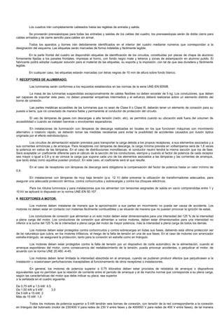Los cuadros irán completamente cableados hasta las regletas de entrada y salida.

         Se proveerán prensaestopas para todas las entradas y salidas de los cables del cuadro; los prensaestopas serán de doble cierre para
cables armados y de cierre sencillo para cables sin armar.

         Todos los aparatos y bornes irán debidamente identificados en el interior del cuadro mediante números que correspondan a la
designación del esquema. Las etiquetas serán marcadas de forma indeleble y fácilmente legible.

          En la parte frontal del cuadro se dispondrán etiquetas de identificación de los circuitos, constituidas por placas de chapa de aluminio
firmemente fijadas a los paneles frontales, impresas al horno, con fondo negro mate y letreros y zonas de estampación en alumnio pulido. El
fabricante podrá adoptar cualquier solución para el material de las etiquetas, su soporte y la impresión, con tal de que sea duradera y fácilmente
legible.

         En cualquier caso, las etiquetas estarán marcadas con letras negras de 10 mm de altura sobre fondo blanco.

7. RECEPTORES DE ALUMBRADO.

         Las luminarias serán conformes a los requisitos establecidos en las normas de la serie UNE-EN 60598.

         La masa de las luminarias suspendidas excepcionalmente de cables flexibles no deben exceder de 5 kg. Los conductores, que deben
ser capaces de soportar este peso, no deben presentar empalmes intermedios y el esfuerzo deberá realizarse sobre un elemento distinto del
borne de conexión.

          Las partes metálicas accesibles de las luminarias que no sean de Clase II o Clase III, deberán tener un elemento de conexión para su
puesta a tierra, que irá conectado de manera fiable y permanente al conductor de protección del circuito.

           El uso de lámparas de gases con descargas a alta tensión (neón, etc), se permitirá cuando su ubicación esté fuera del volumen de
accesibilidad o cuando se instalen barreras o envolventes separadoras.

           En instalaciones de iluminación con lámparas de descarga realizadas en locales en los que funcionen máquinas con movimiento
alternativo o rotatorio rápido, se deberán tomar las medidas necesarias para evitar la posibilidad de accidentes causados por ilusión óptica
originada por el efecto estroboscópico.

          Los circuitos de alimentación estarán previstos para transportar la carga debida a los propios receptores, a sus elementos asociados y a
sus corrientes armónicas y de arranque. Para receptores con lámparas de descarga, la carga mínima prevista en voltiamperios será de 1,8 veces
la potencia en vatios de las lámparas. En el caso de distribuciones monofásicas, el conductor neutro tendrá la misma sección que los de fase.
Será aceptable un coeficiente diferente para el cálculo de la sección de los conductores, siempre y cuando el factor de potencia de cada receptor
sea mayor o igual a 0,9 y si se conoce la carga que supone cada uno de los elementos asociados a las lámparas y las corrientes de arranque,
que tanto éstas como aquéllos puedan producir. En este caso, el coeficiente será el que resulte.

         En el caso de receptores con lámparas de descarga será obligatoria la compensación del factor de potencia hasta un valor mínimo de
0,9.

         En instalaciones con lámparas de muy baja tensión (p.e. 12 V) debe preverse la utilización de transformadores adecuados, para
asegurar una adecuada protección térmica, contra cortocircuitos y sobrecargas y contra los choques eléctricos.

         Para los rótulos luminosos y para instalaciones que los alimentan con tensiones asignadas de salida en vacío comprendidas entre 1 y
10 kV se aplicará lo dispuesto en la norma UNE-EN 50.107.

8. RECEPTORES A MOTOR.

         Los motores deben instalarse de manera que la aproximación a sus partes en movimiento no pueda ser causa de accidente. Los
motores no deben estar en contacto con materias fácilmente combustibles y se situarán de manera que no puedan provocar la ignición de estas.

           Los conductores de conexión que alimentan a un solo motor deben estar dimensionados para una intensidad del 125 % de la intensidad
a plena carga del motor. Los conductores de conexión que alimentan a varios motores, deben estar dimensionados para una intensidad no
inferior a la suma del 125 % de la intensidad a plena carga del motor de mayor potencia, más la intensidad a plena carga de todos los demás.

            Los motores deben estar protegidos contra cortocircuitos y contra sobrecargas en todas sus fases, debiendo esta última protección ser
de tal naturaleza que cubra, en los motores trifásicos, el riesgo de la falta de tensión en una de sus fases. En el caso de motores con arrancador
estrella-triángulo, se asegurará la protección, tanto para la conexión en estrella como en triángulo.

         Los motores deben estar protegidos contra la falta de tensión por un dispositivo de corte automático de la alimentación, cuando el
arranque espontáneo del motor, como consecuencia del restablecimiento de la tensión, pueda provocar accidentes, o perjudicar el motor, de
acuerdo con la norma UNE 20.460 -4-45.

          Los motores deben tener limitada la intensidad absorbida en el arranque, cuando se pudieran producir efectos que perjudicasen a la
instalación u ocasionasen perturbaciones inaceptables al funcionamiento de otros receptores o instalaciones.

          En general, los motores de potencia superior a 0,75 kilovatios deben estar provistos de reóstatos de arranque o dispositivos
equivalentes que no permitan que la relación de corriente entre el período de arranque y el de marcha normal que corresponda a su plena carga,
según las características del motor que debe indicar su placa, sea superior
a la señalada en el cuadro siguiente:

De 0,75 kW a 1,5 kW: 4,5
De 1,50 kW a 5 kW:       3,0
De 5 kW a 15 kW: 2
Más de 15 kW: 1,5

          Todos los motores de potencia superior a 5 kW tendrán seis bornes de conexión, con tensión de la red correspondiente a la conexión
en triángulo del bobinado (motor de 230/400 V para redes de 230 V entre fases y de 400/693 V para redes de 400 V entre fases), de tal manera
 