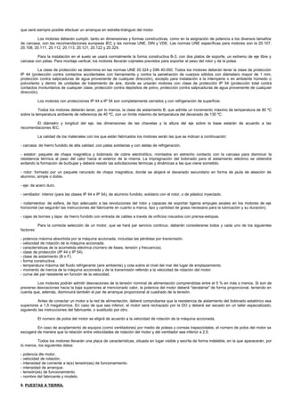 que será siempre posible efectuar un arranque en estrella-triángulo del motor.

         Los motores deberán cumplir, tanto en dimensiones y formas constructivas, como en la asignación de potencia a los diversos tamaños
de carcasa, con las recomendaciones europeas IEC y las normas UNE, DIN y VDE. Las normas UNE específicas para motores son la 20.107,
20.108, 20.111, 20.112, 20.113, 20.121, 20.122 y 20.324.

         Para la instalación en el suelo se usará normalmente la forma constructiva B-3, con dos platos de soporte, un extremo de eje libre y
carcase con patas. Para montaje vertical, los motores llevarán cojinetes previstos para soportar el peso del rotor y de la polea.

          La clase de protección se determina en las normas UNE 20.324 y DIN 40.050. Todos los motores deberán tener la clase de protección
IP 44 (protección contra contactos accidentales con herramienta y contra la penetración de cuerpos sólidos con diámetero mayor de 1 mm,
protección contra salpicaduras de agua proveniente de cualquier dirección), excepto para instalación a la intemperie o en ambiente húmedo o
polvoriento y dentro de unidades de tratamiento de aire, donde se ursarán motores con clase de protección IP 54 (protección total contra
contactos involuntarios de cualquier clase, protección contra depósitos de polvo, protección contra salpicaduras de agua proveniente de cualquier
dirección).

            Los motores con protecciones IP 44 e IP 54 son completamente cerrados y con refrigeración de superficie.

           Todos los motores deberán tener, por lo menos, la clase de aislamiento B, que admite un incremento máximo de temperatura de 80 ºC
sobre la temperatura ambiente de referencia de 40 ºC, con un límite máximo de temperatura del devanado de 130 ºC.

        El diámetro y longitud del eje, las dimensiones de las chavetas y la altura del eje sobre la base estarán de acuerdo a las
recomendaciones IEC.

            La calidad de los materiales con los que están fabricados los motores serán las que se indican a continuación:

- carcasa: de hierro fundido de alta calidad, con patas solidarias y con aletas de refrigeración.

- estator: paquete de chapa magnética y bobinado de cobre electrolítico, montados en estrecho contacto con la carcasa para disminuir la
resistencia térmica al paso del calor hacia el exterior de la misma. La impregnación del bobinado para el aislamiento eléctrico se obtendrá
evitando la formación de burbujas y deberá resistir las solicitaciones térmicas y dinámicas a las que viene sometido.

- rotor: formado por un paquete ranurado de chapa magnética, donde se alojará el davanado secundario en forma de jaula de aleación de
aluminio, simple o doble.

- eje: de acero duro.

- ventilador: interior (para las clases IP 44 e IP 54), de aluminio fundido, solidario con el rotor, o de plástico inyectado.

- rodamientos: de esfera, de tipo adecuado a las revoluciones del rotor y capaces de soportar ligeros empujes axiales en los motores de eje
horizontal (se seguirán las instrucciones del fabricante en cuanto a marca, tipo y cantidad de grasa necesaria para la lubricación y su duración).

- cajas de bornes y tapa: de hierro fundido con entrada de cables a través de orificios roscados con prensa-estopas.

            Para la correcta selección de un motor, que se hará par servicio continuo, deberán considerarse todos y cada uno de los siguientes
factores:

- potencia máxima absorbida por la máquina accionada, incluidas las pérdidas por transmisión.
- velocidad de rotación de la máquina accionada.
- características de la acometida eléctrica (número de fases, tensión y frecuencia).
- clase de protección (IP 44 o IP 54).
- clase de aislamiento (B o F).
- forma constructiva.
- temperatura máxima del fluido refrigerante (aire ambiente) y cota sobre el nivel del mar del lugar de emplazamiento.
- momento de inercia de la máquina accionada y de la transmisión referido a la velocidad de rotación del motor.
- curva del par resistente en función de la velocidad.

         Los motores podrán admitir desviaciones de la tensión nominal de alimentación comprendidas entre el 5 % en más o menos. Si son de
preverse desviaciones hacia la baja superiores al mencionado valor, la potencia del motor deberá "deratarse" de forma proporcional, teniendo en
cuenta que, además, disminuirá también el par de arranque proporcional al cuadrado de la tensión.

          Antes de conectar un motor a la red de alimentación, deberá comprobarse que la resistencia de aislamiento del bobinado estatórico sea
superiores a 1,5 megahomios. En caso de que sea inferior, el motor será rechazado por la DO y deberá ser secado en un taller especializado,
siguiendo las instrucciones del fabricante, o sustituido por otro.

            El número de polos del motor se eligirá de acuerdo a la velocidad de rotación de la máquina accionada.

         En caso de acoplamiento de equipos (como ventiladores) por medio de poleas y correas trapezoidales, el número de polos del motor se
escogerá de manera que la relación entre velocidades de rotación del motor y del ventilador sea inferior a 2,5.

         Todos los motores llevarán una placa de características, situada en lugar visible y escrita de forma indeleble, en la que aparacerán, por
lo menos, los siguientes datos:

- potencia dle motor.
- velocidad de rotación.
- intensidad de corriente a la(s) tensión(es) de funcionamiento.
- intensidad de arranque.
- tensión(es) de funcionamiento.
- nombre del fabricante y modelo.

9. PUESTAS A TIERRA.
 