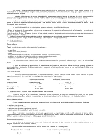 Las puestas a tierra se establecen principalmente con objeto de limitar la tensión que, con respecto a tierra, puedan presentar en un
momento dado las masas metálicas, asegurar la actuación de las protecciones y eliminar o disminuir el riesgo que supone una avería en los
materiales eléctricos utilizados.

         La puesta o conexión a tierra es la unión eléctrica directa, sin fusibles ni protección alguna, de una parte del circuito eléctrico o de una
parte conductora no perteneciente al mismo, mediante una toma de tierra con un electrodo o grupo de electrodos enterrados en el suelo.

          Mediante la instalación de puesta a tierra se deberá conseguir que en el conjunto de instalaciones, edificios y superficie próxima del
terreno no aparezcan diferencias de potencial peligrosas y que, al mismo tiempo, permita el paso a tierra de las corrientes de defecto o las de
descarga de origen atmosférico.

          La elección e instalación de los materiales que aseguren la puesta a tierra deben ser tales que:

- El valor de la resistencia de puesta a tierra esté conforme con las normas de protección y de funcionamiento de la instalación y se mantenga de
esta manera a lo largo del tiempo.
- Las corrientes de defecto a tierra y las corrientes de fuga puedan circular sin peligro, particularmente desde el punto de vista de solicitaciones
térmicas, mecánicas y eléctricas.
- La solidez o la protección mecánica quede asegurada con independencia de las condiciones estimadas de influencias externas.
- Contemplen los posibles riesgos debidos a electrólisis que pudieran afectar a otras partes metálicas.

9.1. UNIONES A TIERRA.

Tomas de tierra.

Para la toma de tierra se pueden utilizar electrodos formados por:

- barras, tubos;
- pletinas, conductores desnudos;
- placas;
- anillos o mallas metálicas constituidos por los elementos anteriores o sus combinaciones;
- armaduras de hormigón enterradas; con excepción de las armaduras pretensadas;
- otras estructuras enterradas que se demuestre que son apropiadas.

          Los conductores de cobre utilizados como electrodos serán de construcción y resistencia eléctrica según la clase 2 de la norma UNE
21.022.

           El tipo y la profundidad de enterramiento de las tomas de tierra deben ser tales que la posible pérdida de humedad del suelo, la
presencia del hielo u otros efectos climáticos, no aumenten la resistencia de la toma de tierra por encima del valor previsto. La profundidad nunca
será inferior a 0,50 m.

Conductores de tierra.

           La sección de los conductores de tierra, cuando estén enterrados, deberán estar de acuerdo con los valores indicados en la tabla
siguiente. La sección no será inferior a la mínima exigida para los conductores de protección.

Tipo                                 Protegido mecánicamente                  No protegido mecánicamente

Protegido contra                     Igual a conductores                                         16 mm² Cu
la corrosión                         protección apdo. 7.7.1                              16 mm² Acero Galvanizado

No protegido contra                            25 mm² Cu                                           25 mm² Cu
la corrosión                                   50 mm² Hierro                                       50 mm² Hierro

* La protección contra la corrosión puede obtenerse mediante una envolvente.

          Durante la ejecución de las uniones entre conductores de tierra y electrodos de tierra debe extremarse el cuidado para que resulten
eléctricamente correctas. Debe cuidarse, en especial, que las conexiones, no dañen ni a los conductores ni a los electrodos de tierra.

Bornes de puesta a tierra.

          En toda instalación de puesta a tierra debe preverse un borne principal de tierra, al cual deben unirse los conductores siguientes:

- Los conductores de tierra.
- Los conductores de protección.
- Los conductores de unión equipotencial principal.
- Los conductores de puesta a tierra funcional, si son necesarios.

            Debe preverse sobre los conductores de tierra y en lugar accesible, un dispositivo que permita medir la resistencia de la toma de tierra
correspondiente. Este dispositivo puede estar combinado con el borne principal de tierra, debe ser desmontable necesariamente por medio de un
útil, tiene que ser mecánicamente seguro y debe asegurar la continuidad eléctrica.

Conductores de protección.

          Los conductores de protección sirven para unir eléctricamente las masas de una instalación con el borne de tierra, con el fin de
asegurar la protección contra contactos indirectos.

       Los conductores de protección tendrán una sección mínima igual a la fijada en la tabla siguiente:

       Sección conductores fase (mm²)                                Sección conductores protección (mm²)

                   Sf ≤ 16                                                               Sf
 