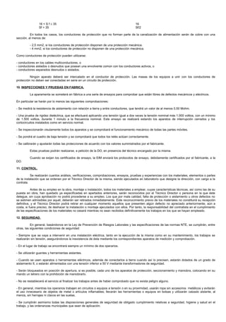 16 < S f ≤ 35                                                            16
                Sf > 35                                                                  Sf/2

          En todos los casos, los conductores de protección que no forman parte de la canalización de alimentación serán de cobre con una
sección, al menos de:

          - 2,5 mm2, si los conductores de protección disponen de una protección mecánica.
          - 4 mm2, si los conductores de protección no disponen de una protección mecánica.

Como conductores de protección pueden utilizarse:

- conductores en los cables multiconductores, o
- conductores aislados o desnudos que posean una envolvente común con los conductores activos, o
- conductores separados desnudos o aislados.

          Ningún aparato deberá ser intercalado en el conductor de protección. Las masas de los equipos a unir con los conductores de
protección no deben ser conectadas en serie en un circuito de protección.

10. INSPECCIONES Y PRUEBAS EN FABRICA.

          La aparamenta se someterá en fábrica a una serie de ensayos para comprobar que están libres de defectos mecánicos y eléctricos.

En particular se harán por lo menos las siguientes comprobaciones:

- Se medirá la resistencia de aislamiento con relación a tierra y entre conductores, que tendrá un valor de al menos 0,50 Mohm.

- Una prueba de rigidez dieléctrica, que se efectuará aplicando una tensión igual a dos veces la tensión nominal más 1.000 voltios, con un mínimo
de 1.500 voltios, durante 1 minuto a la frecuencia nominal. Este ensayo se realizará estando los aparatos de interrupción cerrados y los
cortocircuitos instalados como en servicio normal.

- Se inspeccionarán visulamente todos los aparatos y se comprobará el funcionamiento mecánico de todas las partes móviles.

- Se pondrá el cuadro de baja tensión y se comprobará que todos los relés actúan correctamente.

- Se calibrarán y ajustarán todas las protecciones de acuerdo con los valores suministrados por el fabricante.

          Estas pruebas podrán realizarse, a petición de la DO, en presencia del técnico encargado por la misma.

          Cuando se exijan los certificados de ensayo, la EIM enviará los protocolos de ensayo, debidamente certificados por el fabricante, a la
DO.

11. CONTROL.

           Se realizarán cuantos análisis, verificaciones, comprobaciones, ensayos, pruebas y experiencias con los materiales, elementos o partes
de la instalación que se ordenen por el Técnico Director de la misma, siendo ejecutados en laboratorio que designe la dirección, con cargo a la
contrata.

           Antes de su empleo en la obra, montaje o instalación, todos los materiales a emplear, cuyas características técnicas, así como las de su
puesta en obra, han quedado ya especificadas en apartados anteriores, serán reconocidos por el Técnico Director o persona en la que éste
delegue, sin cuya aprobación no podrá procederse a su empleo. Los que por mala calidad, falta de protección o aislamiento u otros defectos no
se estimen admisibles por aquél, deberán ser retirados inmediatamente. Este reconocimiento previo de los materiales no constituirá su recepción
definitiva, y el Técnico Director podrá retirar en cualquier momento aquellos que presenten algún defecto no apreciado anteriormente, aún a
costa, si fuera preciso, de deshacer la instalación o montaje ejecutados con ellos. Por tanto, la responsabilidad del contratista en el cumplimiento
de las especificaciones de los materiales no cesará mientras no sean recibidos definitivamente los trabajos en los que se hayan empleado.

12. SEGURIDAD.

           En general, basándonos en la Ley de Prevención de Riesgos Laborales y las especificaciones de las normas NTE, se cumplirán, entre
otras, las siguientes condiciones de seguridad:

- Siempre que se vaya a intervenir en una instalación eléctrica, tanto en la ejecución de la misma como en su mantenimiento, los trabajos se
realizarán sin tensión, asegurándonos la inexistencia de ésta mediante los correspondientes aparatos de medición y comprobación.

- En el lugar de trabajo se encontrará siempre un mínimo de dos operarios.

- Se utilizarán guantes y herramientas aislantes.

- Cuando se usen aparatos o herramientas eléctricos, además de conectarlos a tierra cuando así lo precisen, estarán dotados de un grado de
aislamiento II, o estarán alimentados con una tensión inferior a 50 V mediante transformadores de seguridad.

- Serán bloqueados en posición de apertura, si es posible, cada uno de los aparatos de protección, seccionamiento y maniobra, colocando en su
mando un letrero con la prohibición de maniobrarlo.

- No se restablecerá el servicio al finalizar los trabajos antes de haber comprobado que no exista peligro alguno.

- En general, mientras los operarios trabajen en circuitos o equipos a tensión o en su proximidad, usarán ropa sin accesorios metálicos y evitarán
el uso innecesario de objetos de metal o artículos inflamables; llevarán las herramientas o equipos en bolsas y utilizarán calzado aislante, al
menos, sin herrajes ni clavos en las suelas.

- Se cumplirán asimismo todas las disposiciones generales de seguridad de obligado cumplimiento relativas a seguridad, higiene y salud en el
trabajo, y las ordenanzas municipales que sean de aplicación.
 