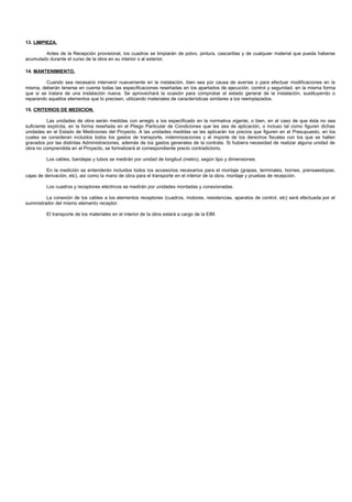 13. LIMPIEZA.

        Antes de la Recepción provisional, los cuadros se limpiarán de polvo, pintura, cascarillas y de cualquier material que pueda haberse
acumulado durante el curso de la obra en su interior o al exterior.

14. MANTENIMIENTO.

         Cuando sea necesario intervenir nuevamente en la instalación, bien sea por causa de averías o para efectuar modificaciones en la
misma, deberán tenerse en cuenta todas las especificaciones reseñadas en los apartados de ejecución, control y seguridad, en la misma forma
que si se tratara de una instalación nueva. Se aprovechará la ocasión para comprobar el estado general de la instalación, sustituyendo o
reparando aquellos elementos que lo precisen, utilizando materiales de características similares a los reemplazados.

15. CRITERIOS DE MEDICION.

           Las unidades de obra serán medidas con arreglo a los especificado en la normativa vigente, o bien, en el caso de que ésta no sea
suficiente explícita, en la forma reseñada en el Pliego Particular de Condiciones que les sea de aplicación, o incluso tal como figuren dichas
unidades en el Estado de Mediciones del Proyecto. A las unidades medidas se les aplicarán los precios que figuren en el Presupuesto, en los
cuales se consideran incluidos todos los gastos de transporte, indemnizaciones y el importe de los derechos fiscales con los que se hallen
gravados por las distintas Administraciones, además de los gastos generales de la contrata. Si hubiera necesidad de realizar alguna unidad de
obra no comprendida en el Proyecto, se formalizará el correspondiente precio contradictorio.

         Los cables, bandejas y tubos se medirán por unidad de longitud (metro), según tipo y dimensiones.

          En la medición se entenderán incluidos todos los accesorios necesarios para el montaje (grapas, terminales, bornes, prensaestopas,
cajas de derivación, etc), así como la mano de obra para el transporte en el interior de la obra, montaje y pruebas de recepción.

         Los cuadros y receptores eléctricos se medirán por unidades montadas y conexionadas.

          La conexión de los cables a los elementos receptores (cuadros, motores, resistencias, aparatos de control, etc) será efectuada por el
suministrador del mismo elemento receptor.

         El transporte de los materiales en el interior de la obra estará a cargo de la EIM.
 