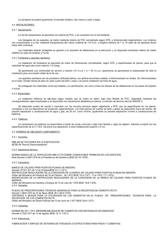 La cerrajería se pintará igualmente, al esmalte sintético, dos manos y color a elegir.

4.4. INSTALACIONES.

4.4.1. Saneamiento.

       La red de saneamiento se ejecutará con tubería de PVC, y se conectará con la red existente.

      Los desagües de los aparatos, se harán mediante tubería de PVC normalizado según NTE, y dimensionado reglamentario. Los inodoros
van conexionados a la red, mediante manguetones del mismo material de 110 m.m. y longitud máxima de 1 m. El resto de los aparatos llevan
todos sifón individual.

        Los materiales estarán protegidos en general y en previsión de dilataciones en la estructura, y se dispondrá contratubo relleno de mástic
asfáltico en paso de forjados y muros.

4.4.2. Fontaneria y aparatos sanitarios.

       La instalación de fontanería se ejecutará de cobre de dimensiones normalizadas, según NTE, y especificadas en planos, para que la
velocidad del agua sea como máximo 1,5 m/seg.

       Se garantizará una continuidad de servicio y presión (10 m.c.a < p < 35 m.c.a.). Igualmente se garantizará la estanquidad de toda la
instalación para una presión doble de la de uso.

       Los aparatos sanitarios son de porcelana vitrificada blanca, con grifería de primera calidad, e hidromezclador en lavabo. Sin hidromezclador
en el resto. Existen llaves de paso en cada cuarto de baño o aseo y se previó instalación de toma de agua.

      Se protegerán los materiales contra las heladas y la calorificación, así como contra los efectos de las dilataciones en los pasos de forjados
y muros.

4.4.3. Electricidad.

      La instalación eléctrica se ejecutará según trazado que se indica en plano, bajo tubo flexible de PVC, registrable mediante las
correspondientes cajas empotradas y se dispondrán los mecanismos detallados en planos. La tensión de servicio será de 400/230 V.

       Se dispondrá cuadro de mando y maniobra con los circuitos precisos según reglamento y NTE, que se especificarán en los planos,
completos y con los dispositivos de protección reglamentarios. Los interruptores de cuartos de baño y aseos se dispondrán fuera del recinto. Se
preverá separación a canalizaciones de agua y gas, de 30 cm. como mínimo. Igualmente se preverá separación mínima a canalizaciones de
telefonía.

4.4.4. Telefonía.

      La canalización de telefonía se desarrollará a través de zonas comunes y bajo tubo flexible y cajas de registro. Además cumplirá con las
especificaciones de la C.T.N.E. Se prevé una separación a otras instalaciones superior a 5 cm.

4.5. NORMAS DE OBLIGADO CUMPLIMIENTO.

4.5.1. Acciones.

NBE-AE-88 "ACCIONES EN LA EDIFICIACION".
NCSE-94 "Norma Sismorresistente".

4.5.2. Aislamiento térmico.

NORMA BASICA DE LA EDIFICACION NBE-CT/79 SOBRE CONDICIONES TERMICAS EN LOS EDIFICIOS.
Real Decreto 2.429/1.979 de la Presidencia del Gobierno (BOE 22-10-1.979).

4.5.3. Carpintería.

MARCA DE CALIDAD PARA PUERTAS PLANAS DE MADERA.
Decreto 2714/1.971 de 14 de Octubre(BOE 8-11-1.971).
INSTRUCCION REGULADORA DE LA CONCESION DE LA MARCA DE CALIDAD PARA PUERTAS PLANAS DE MADERA.
Orden del Ministerio de Industria del 16 de Febrero de 1.972 (BOE 14-3-1.971, 11-4-1.972, 7-7-1.972).
MODIFICACION DE LA INSTRUCCION REGULADORA DE LA CONCESION DE LA MARCA DE CALIDAD PARA PUERTAS PLANAS DE
MADERA.
Orden del Ministerio de Industria y Energía de 10 de Julio de 1.978 (BOE 19-8-1.978).
4.5.4. Cemento.

PLIEGO DE PRESCRIPCIONES TÉCNICAS GENERALES PARA LA RECEPCION DE CEMENTO RC/74.
Decreto 1.964/1.975 de 23 de Mayo (BOE 28 Y 29-8-1.975).
CRITERIOS A SEGUIR PARA LA UTILIZACION DE LOS CEMENTOS EN EL PLIEGO DE PRESCRIPCIONES                                      TECNICOS PARA LA
RECEPCION DE LOS CEMENTOS RC/74.
Orden del Ministerio de Obras Publicas del 13 de Junio de 1.977 (BOE 20-6-1.977).

4.5.5. Cubiertas.

NORMA MV-301-1.970. IMPERMEABILIZACION DE CUBIERTAS CON MATERIALES BITUMINOSOS.
Decreto 2.752/1.971 de 13 de Agosto (BOE 12-11-1.971).

4.5.6. Estructuras.

FABRICACION Y EMPLEO DE SISTEMAS DE FORJADOS O ESTRUCTURAS PARA PISOS Y CUBIERTAS.
 