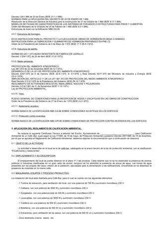 Decreto 124/1.966 de 20 de Enero (BOE 21-1-1.966).
NORMAS PARA LA APLICACION DEL DECRETO DE 20 DE ENERO DE 1.966.
Resolución de la Dirección General de Industria para la construcción de 31 de Octubre de 1.966 (BOE 9-11-1.966).
MODELOS DE FICHAS DE CARACTERISTICAS DE LOS SISTEMAS DE FORJADOS O ESTRUCTURAS PARA PISOS Y CUBIERTAS.
Orden del Ministerio de la Vivienda del 25 de Febrero de 1.966 (BOE 9-3-1.966).
Estructuras de Acero en la Edificación NBE-EA-95

4.5.7. Estructura de hormigón.

EH-91.INSTRUCCION PARA EL PROYECTO Y LA EJECUCION DE OBRAS DE HORMIGON EN MASA O ARMADO.
INSTRUCCION PARA LA FABRICACION Y SUMINISTRO DE HORMIGON PREPARADO EH-PRE-72.
Orden de la Presidencia del Gobierno de 5 de Mayo de 1.972 (BOE 11 Y 26-5-1.972).

4.5.8. Estructura de ladrillo.

NORMA MV-201-1.972 MURO RESISTENTE DE FABRICA DE LADRILLO.
Decreto 1.324/1.972 de 20 de Abril (BOE 31-5-1.972).

4.5.9. Medio ambiente.

PROTECCION DEL AMBIENTE ATMOSFERICO.
Ley 38/1.972 de 22 de Diciembre (BOE 26-12-1.972).
DESARROLLO DE LA LEY DE PROTECCION DEL AMBIENTE ATMOSFERICO.
Decreto 833/1.975 de 6 de Febrero (BOE 22-4-1.975, 9- 9-1.975) y Real Decreto 547/1.979 del Ministerio de Industria y Energía (BOE
23-3-1.979).
AMPLIACION DEL ARTICULO 11 DE LA LEY 38/1.972 DE PROTECCION DEL MEDIO AMBIENTE ATMOSFERICO.
Real Decreto 2.512/1.978 de la Presidencia del Gobierno (BOE 28-10-1.978).
REGLAMENTO DE ACTIVIDADES MOLESTAS, INSALUBRES, NOCIVAS Y PELIGROSAS.
Decreto 2.414/1.961 de 31 de Noviembre (BOE 7-12-1.971).
Ley de PROTECCION AMBIENTAL.

4.5.10. Yeso.

PLIEGO GENERAL DE CONDICIONES PARA LA RECEPCION DE YESOS Y ESCAYOLAS EN LAS OBRAS DE CONSTRUCCION.
Orden de la Presidencia del Gobierno de 27 de Enero de 1.972 (BOE 2-2-1.972).

4.5.11. Aislamiento acústico.

NORMA BASICA DE LA EDIFICACION NBE-CA-88 SOBRE CONDICIONES ACUSTICAS EN LOS EDIFICIOS.

4.5.12. Protección contra incendios.

NORMA BASICA DE LA EDIFICACION NBE-CPI-96 SOBRE CONDICIONES DE PROTECCION CONTRA INCENDIOS EN LOS EDIFICIOS.


5. APLICACION DEL REGLAMENTO DE CALIFICACION AMBIENTAL.

       Se redacta el siguiente Certificado Técnico a petición del Excmo. Ayuntamiento de ____________________________, para Calificación
Ambiental de un Café -Bar, pues según la Ley 7/1994, de 18 de mayo, de Protección Ambiental y posterior Decreto 297/1995, de 19 de diciembre,
por el que se aprueba el Reglamento de Calificación Ambiental, debemos adjuntar la documentación que a continuación se relaciona.

5.1. OBJETO DE LA ACTIVIDAD.

      La actividad a desarrollar en el local es la de café-bar, catalogada en el anexo tercero de la ley de protección ambiental, con la clasificación
"8.Café-bares y restaurantes".

5.2. EMPLAZAMIENTO Y SU DESCRIPCION.

       El emplazamiento del local se puede observar en el plano nº 1 del proyecto. Cabe reseñar que no se ha observado la presencia de centros
públicos ni industrias clasificadas en un gran radio de acción; tampoco se ha advertido la presencia de pozos de agua. Las tomas de agua
presentes son las propias del casco urbano de la población, ejecutadas para la alimentación a las edificaciones. Unicamente se ha detectado la
presencia de viviendas en la misma calle.

5.3. MAQUINARIA, EQUIPOS Y PROCESO PRODUCTIVO.

La instalación del local está diseñada para Café-Bar, para lo cual se cuenta con los siguientes elementos:

       - 1 Turbina de extracción, para ventilación del local, con una potencia de 736 W y suministro monofásico 230 V.

       - 1 Cafetera, con una potencia de 3000 W y suministro monofásico 230 V.

       - 1 Congelador, con una potencia total de 500 W y suministro monofásico 230 V.

       - 1 Lavavajillas, con una potencia de 3000 W y suministro monofásico 230 V.

       - 1 Cubitera con una potencia de 500 W y suministro monofásico 230 V.

       - 2 Botelleros, con una potencia de 500 W c/u y suministro monofásico 230 V.

       - 2 Extractores, para ventilación de los aseos, con una potencia de 500 W c/u y suministro monofásico 230 V.

       - Zona destinada a barra, aseos, etc.
 