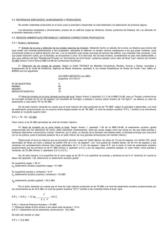 5.4. MATERIALES EMPLEADOS, ALMACENADOS Y PRODUCIDOS.

      No existen materiales producidos en el local, pues la actividad a desarrollar no está destinada a la elaboración de producto alguno.

      Los elementos empleados y almacenados, propios de un café-bar (cajas de refrescos, licores, productos de limpieza, etc.) se ubicarán en
el almacén destinado a tal fin.

5.5. RIESGOS AMBIENTALES PREVISIBLES Y MEDIDAS CORRECTORAS PROPUESTAS.

5.5.1. Ruidos y vibraciones.

       1º. Estudio de la zona y obtención de los niveles máximos de inmisión. Habiendo hecho un estudio de la zona, se observa que encima del
local existe una vivienda perteneciente a otro propietario, adosados al café-bar no existen vecinos medianeros a los que poder molestar, pues
únicamente existe en el lateral derecho otro bar, y en el izquierdo unas zonas comunes de servicio del edificio. Las viviendas más cercanas, a las
que poder transmitir ruidos, por la fachada, se encuentran a unos 10 m del local. Así de esta manera, considerando el caso más desfavorable, o
sea, para edificios del tipo "Residencial Privado" en "Dormitorios de 22-8 Horas", podemos adoptar como valor de Nivel "Leq" máximo de inmisión
30 dBA (Anexo 5 de la Norma NBE-CA-88 de Condiciones Acústicas).

      2º. Obtención de los niveles de emisión. Según la GUIA TECNICA de Medidas Correctoras (Ruidos, Humos y Olores, Incendios y
Explosiones) de la Junta de Andalucía, Agencia de Medio Ambiente, apartado 9, los niveles Estadísticos de Ruido de Fondo "Leq" (dBA) en
BARES son los siguientes:

                                               VALORES MEDIDOS Leq (dBA)
                                               Superficie 101/150 m²

Nº DE MUESTRAS                                 9
MINIMO                                         68
MAXIMO                                         76
MEDIA ESTADISTICA                              72

      3º) Nivel de inmisión en la zona ubicada encima del local. Según Anexo 3 (apartado 3.3.1) de la NBE-CA-88, para un "forjado unidireccional
de hormigón armado de 30 cm de espesor con bovedilla de hormigón y baldosa o terrazo sobre mortero de 120 Kg/m²", se obtiene un valor de
aislamiento a ruido aéreo "R" de 56 dBA.

       Así de esta manera, teniendo en cuenta que el nivel máximo de ruido producido es de "76 dBA", según la actividad a desarrollar, y el nivel
de aislamiento proporcionado por el conjunto techo-forjado-solado es de "56 dBA", el nivel de presión acústica "S.P.L." emitido a los dormitorios
situados en la planta superior será:

S.P.L.= 76 - 56 = 20 dBA.

Valor menor a los 30 dBA permitidos de nivel de inmisión máximo.

       4º) Nivel de inmisión en la zona frente al local. Según Anexo 1, apartado 1.36 de la NBE-CA-88, el aislamiento acústico global
proporcionado por los elementos de cierre, debe calcularse contemplando, tanto las zonas ciegas como las zonas en las que halla puertas y
ventanas (elementos constructivos mixtos). Haremos, por lo tanto, un estudio de la fachada más desfavorable, la fachada principal que comunica
con la vía pública, pues la fachada posterior da a un patio interior de muy grandes dimensiones (sin tránsito interior).

      Observando el local se observa que se encuentra cerrado a base de "doble fábrica, de citara de 1/2 pie de espesor con ladrillo H/D, panel
semirrígido de fibras de vidrio y tabique de ladrillo H/S de 4 cm. de espesor", con "una puerta de madera densa, de 40 mm de espesor y dos
ventanas con acristalamiento laminar (dos hojas adheridas) de 3 + 3 mm de espesor, clase A-3", por lo tanto el nivel de aislamiento acústico
proporcionado por los primeros es de 51 dBA (Anexo 3, apartado 3.2.3.) y por los segundos, podemos adoptar un valor medio, entre puertas y
ventanas, de 23 dBA (Anexo 3, apartados 3.2.4 y 3.2.5.)

      Así de esta manera, si la superficie de la zona ciega es de 38 m² y la superficie de puertas y ventanas es de 8 m², teniendo en cuenta el
ábaco del apartado 1.36, obtenemos un aislamiento acústico global:

Sc (superficie ciega) = 38 m²
ac (aislamiento acústico superficie ciega) = 51 dBA

Sv (superficie puertas y ventanas) = 8 m²
av (aislamiento acústico puertas y ventanas) = 23 dBA

ag (aislamiento acústico global) = 30,5 dBA.

       Por lo tanto, teniendo en cuenta que el nivel de ruido máximo producido es de 76 dBA y el nivel de aislamiento acústico proporcionado por
los cerramientos es de 30,5 dBA, el nivel de presión acústica "S.P.L" emitido a las viviendas frente al local será:

                              2
S.P.L. = S.W.L. + 10 log __________ - A.E.C.
                            4 π r²

S.W.L.= Nivel de Potencia Acústica = 76 dBA
r = Distancia desde el foco emisor a las casas más cercanas = 10 m.
A.E.C.= Aislamiento de los elementos constructivos= 30,5 dBA.

De todo ello resulta un valor:

S.P.L.= 17,5 dBA.
 