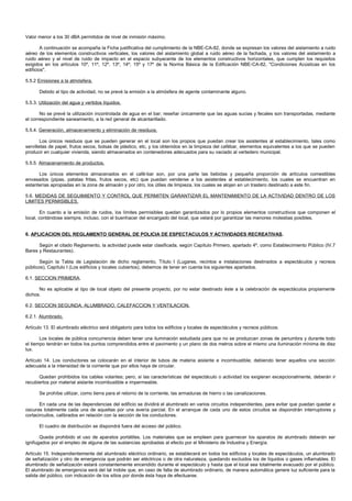 Valor menor a los 30 dBA permitidos de nivel de inmisión máximo.

        A continuación se acompaña la Ficha justificativa del cumplimiento de la NBE-CA-82, donde se expresan los valores del aislamiento a ruido
aéreo de los elementos constructivos verticales, los valores del aislamiento global a ruido aéreo de la fachada, y los valores del aislamiento a
ruido aéreo y el nivel de ruido de impacto en el espacio subyacente de los elementos constructivos horizontales, que cumplen los requisitos
exigidos en los artículos 10º, 11º, 12º, 13º, 14º, 15º y 17º de la Norma Básica de la Edificación NBE-CA-82, "Condiciones Acústicas en los
edificios".

5.5.2 Emisiones a la atmósfera.

      Debido al tipo de actividad, no se prevé la emisión a la atmósfera de agente contaminante alguno.

5.5.3. Utilización del agua y vertidos líquidos.

       No se prevé la utilización incontrolada de agua en el bar; reseñar únicamente que las aguas sucias y fecales son transportadas, mediante
el correspondiente saneamiento, a la red general de alcantarillado.

5.5.4. Generación, almacenamiento y eliminación de residuos.

        Los únicos residuos que se pueden generar en el local son los propios que puedan crear los asistentes al establecimiento, tales como
servilletas de papel, frutos secos, bolsas de plástico, etc, y los obtenidos en la limpieza del cafébar, elementos equivalentes a los que se pueden
producir en cualquier vivienda, siendo almacenados en contenedores adecuados para su vaciado al vertedero municipal.

5.5.5. Almacenamiento de productos.

      Los únicos elementos almacenados en el café-bar son, por una parte las bebidas y pequeña proporción de artículos comestibles
envasados (pipas, patatas fritas, frutos secos, etc) que puedan venderse a los asistentes al establecimiento, los cuales se encuentran en
estanterías apropiadas en la zona de almacén y por otro, los útiles de limpieza, los cuales se alojan en un trastero destinado a este fin.

5.6. MEDIDAS DE SEGUIMIENTO Y CONTROL QUE PERMITEN GARANTIZAR EL MANTENIMIENTO DE LA ACTIVIDAD DENTRO DE LOS
LIMITES PERMISIBLES.

        En cuanto a la emisión de ruidos, los límites permisibles quedan garantizados por lo propios elementos constructivos que componen el
local, contándose siempre, incluso, con el buenhacer del encargado del local, que velará por garantizar las menores molestias posibles.


6. APLICACION DEL REGLAMENTO GENERAL DE POLICIA DE ESPECTACULOS Y ACTIVIDADES RECREATIVAS.

      Según el citado Reglamento, la actividad puede estar clasificada, según Capítulo Primero, apartado 4º, como Establecimiento Público (IV.7
Bares y Restaurantes).

       Según la Tabla de Legislación de dicho reglamento, Título I (Lugares, recintos e instalaciones destinados a espectáculos y recreos
públicos), Capítulo I (Los edificios y locales cubiertos), debemos de tener en cuenta los siguientes apartados.

6.1. SECCION PRIMERA.

      No es aplicable al tipo de local objeto del presente proyecto, por no estar destinado éste a la celebración de espectáculos propiamente
dichos.

6.2. SECCION SEGUNDA. ALUMBRADO, CALEFACCION Y VENTILACION.

6.2.1. Alumbrado.

Artículo 13. El alumbrado eléctrico será obligatorio para todos los edificios y locales de espectáculos y recreos públicos.

       Los locales de pública concurrencia deben tener una iluminación estudiada para que no se produzcan zonas de penumbra y durante todo
el tiempo tendrán en todos los puntos comprendidos entre el pavimento y un plano de dos metros sobre el mismo una iluminación mínima de diez
lux.

Artículo 14. Los conductores se colocarán en el interior de tubos de materia aislante e incombustible; debiendo tener aquellos una sección
adecuada a la intensidad de la corriente que por ellos haya de circular.

      Quedan prohibidos los cables volantes; pero, si las características del espectáculo o actividad los exigieran excepcionalmente, deberán ir
recubiertos por material aislante incombustible e impermeable.

      Se prohíbe utilizar, como tierra para el retorno de la corriente, las armaduras de hierro o las canalizaciones.

       En cada una de las dependencias del edificio se dividirá el alumbrado en varios circuitos independientes, para evitar que puedan quedar a
oscuras totalmente cada una de aquellas por una avería parcial. En el arranque de cada uno de estos circuitos se dispondrán interruptores y
cortacircuitos, calibrados en relación con la sección de los conductores.

      El cuadro de distribución se dispondrá fuera del acceso del público.

       Queda prohibido el uso de aparatos portátiles. Los materiales que se empleen para guarnecer los aparatos de alumbrado deberán ser
ignifugados por el empleo de alguna de las sustancias aprobadas al efecto por el Ministerio de Industria y Energía.

Artículo 15. Independientemente del alumbrado eléctrico ordinario, se establecerá en todos los edificios y locales de espectáculos, un alumbrado
de señalización y otro de emergencia que podrán ser eléctricos o de otra naturaleza, quedando excluidos los de líquidos o gases inflamables. El
alumbrado de señalización estará constantemente encendido durante el espectáculo y hasta que el local sea totalmente evacuado por el público.
El alumbrado de emergencia será del tal índole que, en caso de falta de alumbrado ordinario, de manera automática genere luz suficiente para la
salida del público, con indicación de los sitios por donde ésta haya de efectuarse.
 