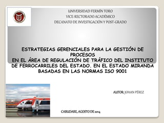 UNIVERSIDAD FERMÍN TORO
VICE-RECTORADO ACADÉMICO
DECANATO DE INVESTIGACIÓN Y POST-GRADO
ESTRATEGIAS GERENCIALES PARA LA GESTIÓN DE
PROCESOS
EN EL ÁREA DE REGULACIÓN DE TRÁFICO DEL INSTITUTO
DE FERROCARRILES DEL ESTADO. EN EL ESTADO MIRANDA
BASADAS EN LAS NORMAS ISO 9001
AUTOR: JOHAN PÉREZ
CABUDARE, AGOSTODE 2014
 