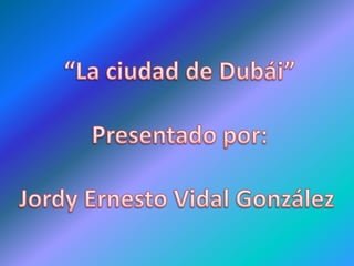 “La ciudad de Dubái” Presentado por: Jordy Ernesto Vidal González  