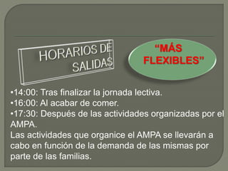 “MÁS
FLEXIBLES”
•14:00: Tras finalizar la jornada lectiva.
•16:00: Al acabar de comer.
•17:30: Después de las actividades organizadas por el
AMPA.
Las actividades que organice el AMPA se llevarán a
cabo en función de la demanda de las mismas por
parte de las familias.
 