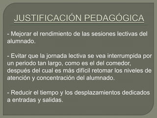 - Mejorar el rendimiento de las sesiones lectivas del
alumnado.
- Evitar que la jornada lectiva se vea interrumpida por
un periodo tan largo, como es el del comedor,
después del cual es más difícil retomar los niveles de
atención y concentración del alumnado.
- Reducir el tiempo y los desplazamientos dedicados
a entradas y salidas.
 