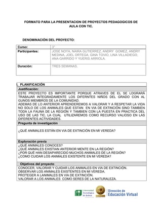 FORMATO PARA LA PRESENTACION DE PROYECTOS PEDAGOGICOS DE
                          AULA CON TIC.



   DENOMINACIÓN DEL PROYECTO:

Curso:            3°
Participantes:    JOSE NOYA, NAIRA GUTIERREZ, ANDRY GOMEZ, ANDRY
                  MEDINA, JOEL ORTEGA, GINA TOVIO, LINA VILLADIEGO,
                  ANA GARRIDO Y YUERIS ARRIOLA.

Duración:         TRES SEMANAS.




I. PLANIFICACIÓN
  Justificación:
  ESTE PROYECTO ES IMPORTANTE PORQUE ATRAVES DE EL SE LOGRARÁ
  TRABAJAR INTEGRADAMENTE LOS DIFERNTES NIÑOS DEL GRADO CON AL
  GUNOS MIEMBROS DE LA COMUNIDAD.
  ADEMAS DE LO ANTERIOR APRENDEREMOS A VALORAR Y A RESPETAR LA VIDA
  NO SOLO DE LOS ANIMALES QUE ESTAN EN VIA DE EXTINCIÓN SINO TAMBIEN
  TODA LA FAUNA DE LA REGIÓN Y TAMBIEN CON LA PUESTA EN PRACTICA DEL
  USO DE LAS TIC, LA CUAL UTILIZAREMOS COMO RECURSO VALIOSO EN LAS
  DIFERENTES ACTIVIDADES.
  Pregunta de investigación

¿QUÉ ANIMALES ESTÁN EN VIA DE EXTINCIÓN EN MI VEREDA?


Exploración previa
¿QUÉ ANIMALES CONOCES?
¿QUÉ ANIMALES EXISTIAN ANTERIOR MENTE EN LA REGIÓN?
¿POR QUÉ HAN DESAPARECIDO MUCHOS ANIMALES DE LA REGIÓN?
¿COMO CUIDAR LOS ANIMALES EXISTENTE EN MI VEREDA?

 Objetivos del proyecto
CONOCER, VALORAR Y CUIDAR LOS ANIMALES EN VIA DE EXTINCIÓN.
OBSERVAR LOS ANIMALES EXISTENTES EN MI VEREDA.
PROTEGER A LANIMALES EN VIA DE EXTINCIÓN.
VALORAR A LOS ANIMALES COMO SERES DE LA NATURALEZA.
 