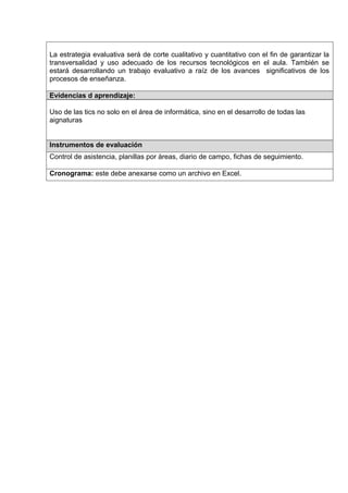 La estrategia evaluativa será de corte cualitativo y cuantitativo con el fin de garantizar la
transversalidad y uso adecuado de los recursos tecnológicos en el aula. También se
estará desarrollando un trabajo evaluativo a raíz de los avances significativos de los
procesos de enseñanza.

Evidencias d aprendizaje:

Uso de las tics no solo en el área de informática, sino en el desarrollo de todas las
aignaturas


Instrumentos de evaluación
Control de asistencia, planillas por áreas, diario de campo, fichas de seguimiento.

Cronograma: este debe anexarse como un archivo en Excel.
 