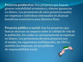 Proyecto productivo: Son proyectos que buscan
generar rentabilidad económica y obtener ganancias
en dinero. Los promotores de estos proyectos suelen
ser empresas e individuos interesados en alcanzar
beneficios económicos para distintos fines.

Proyecto público o social: Son los proyectos que
buscan alcanzar un impacto sobre la calidad de vida de
la población, los cuales no necesariamente se expresan
en dinero. Los promotores de estos proyectos son
el estado, los organismos multilaterales, las ONG y
también las empresas, en sus políticas
de responsabilidad social.
 