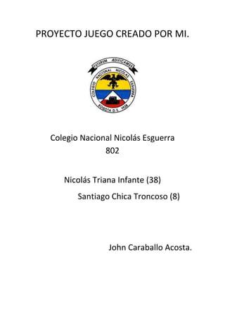 PROYECTO JUEGO CREADO POR MI.




  Colegio Nacional Nicolás Esguerra
                802


     Nicolás Triana Infante (38)
         Santiago Chica Troncoso (8)




                 John Caraballo Acosta.
 