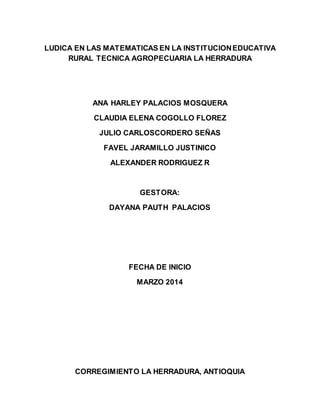 LUDICA EN LAS MATEMATICAS EN LA INSTITUCION EDUCATIVA 
RURAL TECNICA AGROPECUARIA LA HERRADURA 
ANA HARLEY PALACIOS MOSQUERA 
CLAUDIA ELENA COGOLLO FLOREZ 
JULIO CARLOSCORDERO SEÑAS 
FAVEL JARAMILLO JUSTINICO 
ALEXANDER RODRIGUEZ R 
GESTORA: 
DAYANA PAUTH PALACIOS 
FECHA DE INICIO 
MARZO 2014 
CORREGIMIENTO LA HERRADURA, ANTIOQUIA 
 