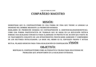 9 DE OCTUbRE DE 2008

                      COMPAñERO MAESTRO

                                  MISIÓN:
DEMOSTRAR qUE EL COOPERATIVISMO ES UNA FORMA DE VIDA qUE TIENDE A LOGRAR LA
DIGNIDAD DEL hOMbRE MEDIANTE LA PROMOCIÓN hUMANA.
hAbLAMOS DE PROMOCIÓN hUMANA EN CONTRAPOSICIÓN A ASISTENCIALIDAD(bENEFICIA),
COMO UNA FORMA PARTICIPATIVA DE TRAbAJO qUE SE bASA EN LA REFLExIÓN CRÍTICA
SObERE UNA REALIDAD CONCRETA PARA ELAbORAR UN PROYECTO DE ACCIÓN qUE PARTE DE
UN TRATAMIENTO CONJUNTO DE LOS INTERVINIENTES PROVOCANDO ADhESIÓN Y COMPROMISO
DE LOS SECTORES INVOLUCRADOS. LA bASE DEL MISMO ES EL ESFUERzO PROPIO Y AYUDA

MUTUA, PILARES báSICOS PARA TODA REALIzACIÓN EN COOPERACIÓN   .VISIÓN
                               ObJETIVO:
    MOSTRAR EL COOPERATIVISMO COMO ALTERNATIVA VáLIDA PARA SOLUCIONAR DE
             PRObLEMA qUE AFRONTAMOS EN LA REALIDAD COTIDIANA.
 