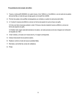 Procedimiento del armado del sillón:
1- Trazar y cortar perfil 20X30X2 en cuatro trozos, 2 de 1400mm y 2 de 600mm, con el canto de la piedra
del esmeril fijo a modo de que encaje gusto con el perfil de Ø22X2.
2- Pinchar las patas a los perfiles rectangulares ya cortados y cuadrar la estructura del sillón.
3- 3.1 Cortar 8 macizos de 400mm y torcer en forma de espiral el cual se hace con grifa.
3.2 Una vez listo el proceso anterior cortar 10 trozos más de material macizo a 200mm y torcer en
forma de espiral con grifa.
3.3 Soldar todo según esta demostrado en el plano. (en este proceso se le da el ángulo de inclinación
al respaldo de 108°)
4- Crear volutas y círculos con macizo de 8 y 12 según corresponda.
5- Colocar decoración de acuerdo al plano.
6- Realizar control a modo de buscar posibles fallas.
7- Rematar y esmerilar las zonas de soldadura.
8- Pintar.
9
 