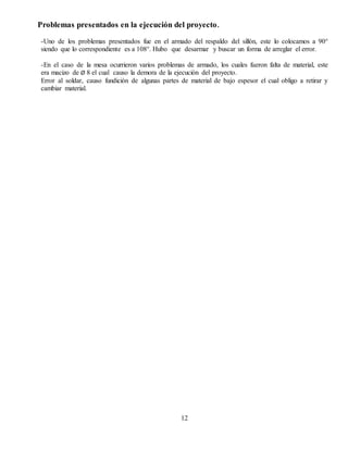 Problemas presentados en la ejecución del proyecto.
-Uno de los problemas presentados fue en el armado del respaldo del sillón, este lo colocamos a 90°
siendo que lo correspondiente es a 108°. Hubo que desarmar y buscar un forma de arreglar el error.
-En el caso de la mesa ocurrieron varios problemas de armado, los cuales fueron falta de material, este
era macizo de Ø 8 el cual causo la demora de la ejecución del proyecto.
Error al soldar, causo fundición de algunas partes de material de bajo espesor el cual obligo a retirar y
cambiar material.
12
 