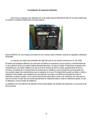 Investigación de maquinas utilizadas:
Unas de las maquinas mas utilizadas fue la de soldar esta era INDURA B-400-CC sin este implemento
no hubiese si posible la elaboración de este proyecto.
Indura B-400-CC es una maquina de soldar de arco manual, utiliza corriente continua es regulable a diferentes
amperajes.
La maquina de soldar nace alrededor del siglo XIX pero el uso masivo comienza en el año 1950.
El sistema de soldadura eléctrica con electrodo recubierto se caracteriza, por la creación y mantenimiento de
un arco eléctrico entre una varilla metálica llamada electrodo, y la pieza a soldar. El electrodo recubierto está
constituido por una varilla metálica a la que se le da el nombre de alma o núcleo, generalmente de forma
cilíndrica, recubierta de un revestimiento de sustancias no metálicas, cuya composición química puede ser
muy variada, según las características que se requieran en el uso. El revestimiento puede ser básico, rutílico y
celulósico. Para realizar una soldadura por arco eléctrico se induce una diferencia de potencial entre el
electrodo y la pieza a soldar, con lo cual se ioniza el aire entre ellos y pasa a ser conductor, de modo que se
cierra el circuito. El calor del arco funde parcialmente el material de base y funde el material de aporte, el cual
se deposita y crea el cordón de soldadura.
La soldadura por arco eléctrico es utilizada comúnmente debido a la facilidad de transporte y a la economía de
dicho proceso.
13
 