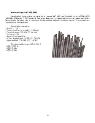 Acero utilizado: SAE 1020 (AISI)
La estructura en general se hizo de acero el cual era SAE 1020 cuya Composición es: 0.20%C; 0.60-
0.90%Mn; 0.04%máx. P; 0,05% máx. S. Este acero tiene mayor fortaleza que otros por lo cual es menos fácil
de conformar. Es bueno para el tratamiento térmico y trabajo en frío. Es bueno para soldar. Es adecuado para
ser elementos de maquinaria.
Propiedades mecánicas:
- Dureza 111 HB
- Esfuerzo de fluencia 205 MPa (29.700 psi)
- Esfuerzo máximo 380 MPa (55.100 psi)
- Elongación 25%
- Reducción de área 50%
- Módulo de elasticidad 205 GPa (29.700 KSI)
- Maquinabilidad 72% (AISI 1212: 100%)
Propiedades Químicas: 0.18 - 0.23% C
-0.30 - 0.60% Mn
-0.04% P Máx
-0.05% S Máx
16
 