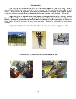 Forja artística.
En el juego de terraza realizado se utilizo un trabajo de decoración para que así la mesa y el sillón
sean estéticamente llamativo, esto consistió en tomar macizos y dar forma en forja artística. ¿Qué es forja
artística?, es el proceso de moldeado del acero y otros materiales golpeándolos y hay hacerlos dúctiles
mediante la aplicación de calor. En otras palabras es dar forma al acero por medio del fuego y del martillo.
Para poder hacer los adornos utilizamos el soplete de calentamiento (propano + oxigeno), pero en
general la forja artística se realiza en la fragua, ¿Qué es la fragua? ,La fragua tiene forma cuadrada y su
tamaño y dimensiones varia y tiene una plataforma donde se coloca el carbón y posteriormente se calentara el
acero. A golpe del martillo el maestro da forma a su imaginación trabajando las propiedades del acero rojo en
el yunque.
En forja artística se pueden realizar diversos trabajos. A continuación algunas fotografías de ellos.
También algunas fotografías realizando forja artística en el taller.
17
 