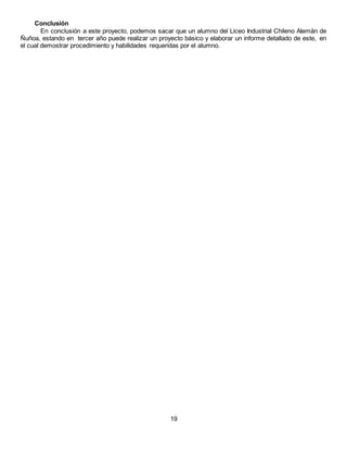 Conclusión
En conclusión a este proyecto, podemos sacar que un alumno del Liceo Industrial Chileno Alemán de
Ñuñoa, estando en tercer año puede realizar un proyecto básico y elaborar un informe detallado de este, en
el cual demostrar procedimiento y habilidades requeridas por el alumno.
19
 
