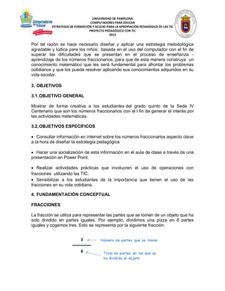 UNIVERSIDAD DE PAMPLONA
COMPUTADORES PARA EDUCAR
ESTRATEGIA DE FORMACIÓN Y ACCESO PARA LA APROPIACIÓN PEDAGÓGICA DE LAS TIC
PROYECTO PEDAGÓGICO CON TIC
2013

Por tal razón se hace necesario diseñar y aplicar una estrategia metodológica
agradable y lúdica para los niños; basada en el uso del computador con el fin de
superar las dificultades que se presentan en el proceso de enseñanza aprendizaje de los números fraccionarios, para que de esta manera construya un
conocimiento matemático que les será fundamental para afrontar los problemas
cotidianos y que los pueda resolver aplicando sus conocimientos adquiridos en su
vida escolar.
3. OBJETIVOS
3.1. OBJETIVO GENERAL
Mostrar de forma creativa a los estudiantes del grado quinto de la Sede IV
Centenario que son los números fraccionarios con el l fin de generar el interés por
las actividades matemáticas.
3.2. OBJETIVOS ESPECIFICOS
 Consultar información en internet sobre los números fraccionarios aspecto clave
a la hora de diseñar la estrategia pedagógica
 Hacer una socialización de esta información en el aula de clase a través de una
presentación en Power Point.
 Realizar actividades prácticas que involucren el uso de operaciones con
fracciones utilizando las TIC.
 Sensibilizar a los estudiantes de la importancia que tienen el uso de las
fracciones en su vida cotidiana.
4. FUNDAMENTACIÓN CONCEPTUAL
FRACCIONES
La fracción se utiliza para representar las partes que se toman de un objeto que ha
sido dividido en partes iguales. Por ejemplo, dividimos una pizza en 8 partes
iguales y cogemos tres. Esto se representa por la siguiente fracción:

 
