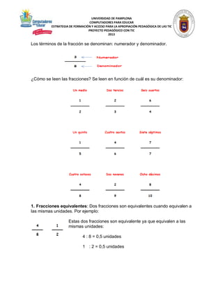 UNIVERSIDAD DE PAMPLONA
COMPUTADORES PARA EDUCAR
ESTRATEGIA DE FORMACIÓN Y ACCESO PARA LA APROPIACIÓN PEDAGÓGICA DE LAS TIC
PROYECTO PEDAGÓGICO CON TIC
2013

Los términos de la fracción se denominan: numerador y denominador.

¿Cómo se leen las fracciones? Se leen en función de cuál es su denominador:

1. Fracciones equivalentes: Dos fracciones son equivalentes cuando equivalen a
las mismas unidades. Por ejemplo:
Estas dos fracciones son equivalente ya que equivalen a las
mismas unidades:
4 : 8 = 0,5 unidades
1 : 2 = 0,5 unidades

 